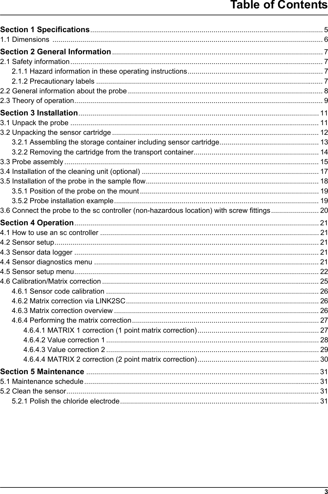 3Table of ContentsSection 1 Specifications..................................................................................................................... 51.1 Dimensions ........................................................................................................................................ 6Section 2 General Information.......................................................................................................... 72.1 Safety information............................................................................................................................... 72.1.1 Hazard information in these operating instructions.................................................................... 72.1.2 Precautionary labels .................................................................................................................. 72.2 General information about the probe .................................................................................................. 82.3 Theory of operation............................................................................................................................. 9Section 3 Installation......................................................................................................................... 113.1 Unpack the probe ............................................................................................................................. 113.2 Unpacking the sensor cartridge........................................................................................................ 123.2.1 Assembling the storage container including sensor cartridge.................................................. 133.2.2 Removing the cartridge from the transport container............................................................... 143.3 Probe assembly................................................................................................................................ 153.4 Installation of the cleaning unit (optional) ......................................................................................... 173.5 Installation of the probe in the sample flow....................................................................................... 183.5.1 Position of the probe on the mount.......................................................................................... 193.5.2 Probe installation example....................................................................................................... 193.6 Connect the probe to the sc controller (non-hazardous location) with screw fittings........................ 20Section 4 Operation........................................................................................................................... 214.1 How to use an sc controller .............................................................................................................. 214.2 Sensor setup..................................................................................................................................... 214.3 Sensor data logger ........................................................................................................................... 214.4 Sensor diagnostics menu ................................................................................................................. 214.5 Sensor setup menu........................................................................................................................... 224.6 Calibration/Matrix correction............................................................................................................. 254.6.1 Sensor code calibration ........................................................................................................... 264.6.2 Matrix correction via LINK2SC................................................................................................. 264.6.3 Matrix correction overview ....................................................................................................... 264.6.4 Performing the matrix correction.............................................................................................. 274.6.4.1 MATRIX 1 correction (1 point matrix correction)............................................................. 274.6.4.2 Value correction 1 ........................................................................................................... 284.6.4.3 Value correction 2 ........................................................................................................... 294.6.4.4 MATRIX 2 correction (2 point matrix correction)............................................................. 30Section 5 Maintenance ..................................................................................................................... 315.1 Maintenance schedule...................................................................................................................... 315.2 Clean the sensor............................................................................................................................... 315.2.1 Polish the chloride electrode.................................................................................................... 31