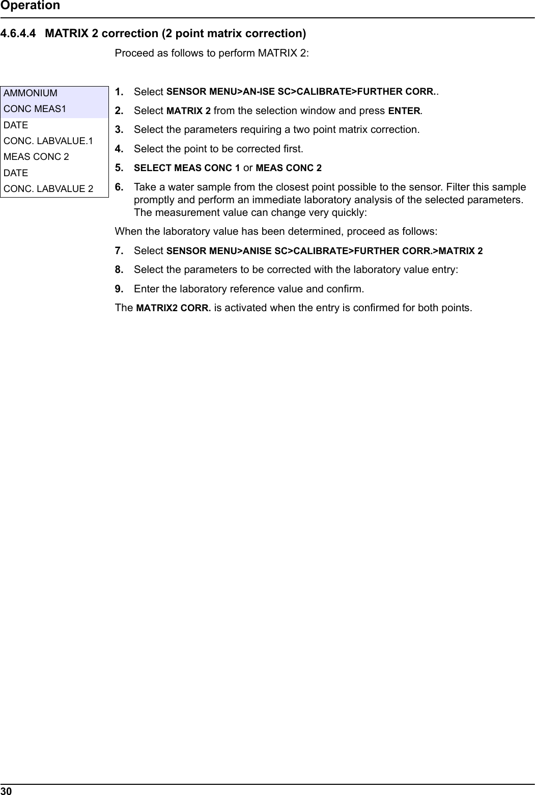30Operation4.6.4.4 MATRIX 2 correction (2 point matrix correction)Proceed as follows to perform MATRIX 2:1. Select SENSOR MENU>AN-ISE SC>CALIBRATE>FURTHER CORR..2. Select MATRIX 2 from the selection window and press ENTER.3. Select the parameters requiring a two point matrix correction.4. Select the point to be corrected first.5. SELECT MEAS CONC 1 or MEAS CONC 26. Take a water sample from the closest point possible to the sensor. Filter this sample promptly and perform an immediate laboratory analysis of the selected parameters. The measurement value can change very quickly:When the laboratory value has been determined, proceed as follows:7. Select SENSOR MENU>ANISE SC>CALIBRATE>FURTHER CORR.>MATRIX 28. Select the parameters to be corrected with the laboratory value entry:9. Enter the laboratory reference value and confirm.The MATRIX2 CORR. is activated when the entry is confirmed for both points.AMMONIUMCONC MEAS1DATECONC. LABVALUE.1MEAS CONC 2DATECONC. LABVALUE 2