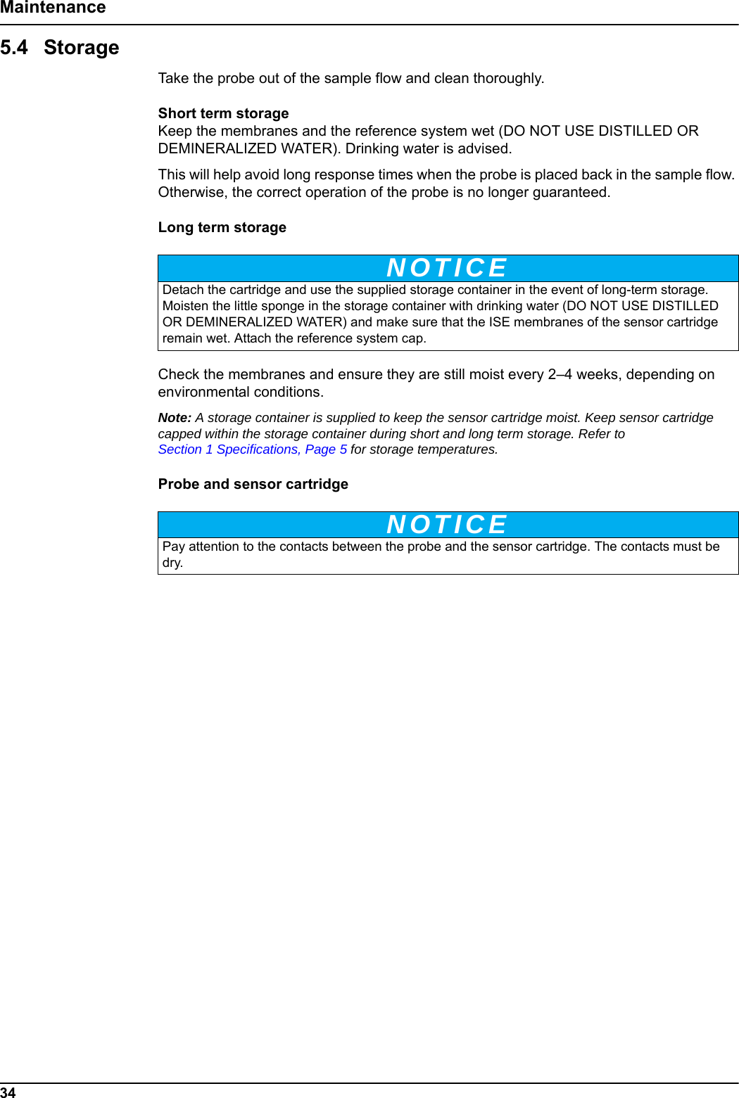 NOTICENOTICE34Maintenance5.4 StorageTake the probe out of the sample flow and clean thoroughly.Short term storageKeep the membranes and the reference system wet (DO NOT USE DISTILLED OR DEMINERALIZED WATER). Drinking water is advised.This will help avoid long response times when the probe is placed back in the sample flow. Otherwise, the correct operation of the probe is no longer guaranteed.Long term storageCheck the membranes and ensure they are still moist every 2&ndash;4 weeks, depending on environmental conditions.Note: A storage container is supplied to keep the sensor cartridge moist. Keep sensor cartridge capped within the storage container during short and long term storage. Refer to Section 1 Specifications, Page 5 for storage temperatures.Probe and sensor cartridgeDetach the cartridge and use the supplied storage container in the event of long-term storage. Moisten the little sponge in the storage container with drinking water (DO NOT USE DISTILLED OR DEMINERALIZED WATER) and make sure that the ISE membranes of the sensor cartridge remain wet. Attach the reference system cap.Pay attention to the contacts between the probe and the sensor cartridge. The contacts must be dry.