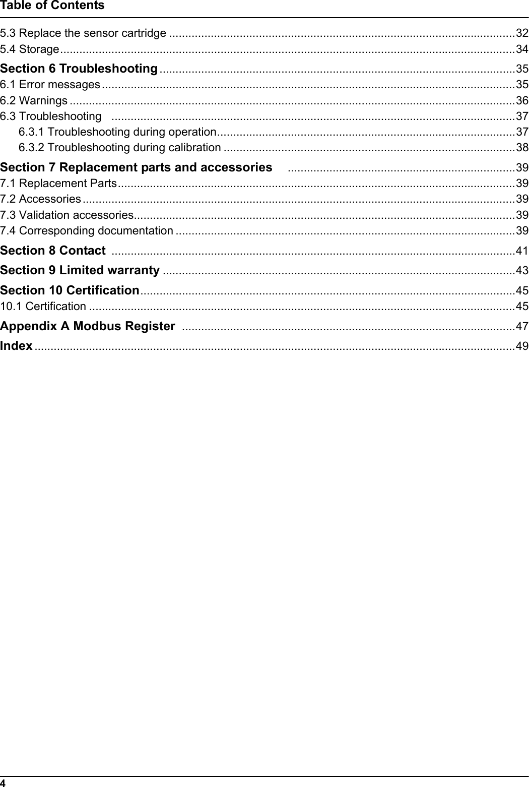 4Table of Contents5.3 Replace the sensor cartridge ............................................................................................................325.4 Storage..............................................................................................................................................34Section 6 Troubleshooting ...............................................................................................................356.1 Error messages.................................................................................................................................356.2 Warnings ...........................................................................................................................................366.3 Troubleshooting   ..............................................................................................................................376.3.1 Troubleshooting during operation.............................................................................................376.3.2 Troubleshooting during calibration ...........................................................................................38Section 7 Replacement parts and accessories    .......................................................................397.1 Replacement Parts............................................................................................................................397.2 Accessories.......................................................................................................................................397.3 Validation accessories.......................................................................................................................397.4 Corresponding documentation ..........................................................................................................39Section 8 Contact  ..............................................................................................................................41Section 9 Limited warranty ..............................................................................................................43Section 10 Certification.....................................................................................................................4510.1 Certification .....................................................................................................................................45Appendix A Modbus Register  ........................................................................................................47Index ......................................................................................................................................................49