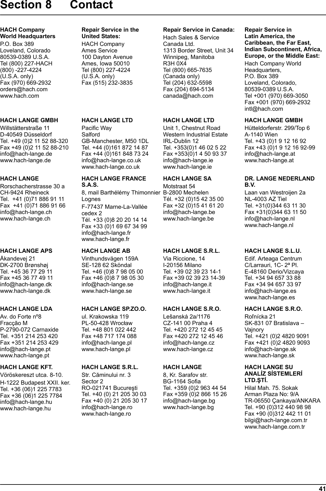 41Section 8 Contact HACH CompanyWorld HeadquartersP.O. Box 389Loveland, Colorado80539-0389 U.S.A.Tel (800) 227-HACH(800) -227-4224(U.S.A. only)Fax (970) 669-2932orders@hach.comwww.hach.comRepair Service in theUnited States:HACH CompanyAmes Service100 Dayton AvenueAmes, Iowa 50010Tel (800) 227-4224(U.S.A. only)Fax (515) 232-3835Repair Service in Canada:Hach Sales &amp; ServiceCanada Ltd.1313 Border Street, Unit 34Winnipeg, ManitobaR3H 0X4Tel (800) 665-7635(Canada only)Tel (204) 632-5598Fax (204) 694-5134canada@hach.comRepair Service inLatin America, the Caribbean, the Far East, Indian Subcontinent, Africa, Europe, or the Middle East:Hach Company WorldHeadquarters,P.O. Box 389Loveland, Colorado,80539-0389 U.S.A.Tel +001 (970) 669-3050Fax +001 (970) 669-2932intl@hach.comHACH LANGE GMBHWillst&auml;tterstra&szlig;e 11D-40549 D&uuml;sseldorfTel. +49 (0)2 11 52 88-320Fax +49 (0)2 11 52 88-210info@hach-lange.dewww.hach-lange.deHACH LANGE LTDPacific WaySalfordGB-Manchester, M50 1DLTel. +44 (0)161 872 14 87Fax +44 (0)161 848 73 24info@hach-lange.co.ukwww.hach-lange.co.ukHACH LANGE LTDUnit 1, Chestnut RoadWestern Industrial EstateIRL-Dublin 12Tel. +353(0)1 46 02 5 22Fax +353(0)1 4 50 93 37info@hach-lange.iewww.hach-lange.ieHACH LANGE GMBHH&uuml;tteldorferstr. 299/Top 6A-1140 WienTel. +43 (0)1 9 12 16 92Fax +43 (0)1 9 12 16 92-99info@hach-lange.atwww.hach-lange.atHACH LANGERorschacherstrasse 30 a CH-9424 RheineckTel.  +41 (0)71 886 91 11Fax  +41 (0)71 886 91 66info@hach-lange.chwww.hach-lange.chHACH LANGE FRANCE S.A.S.8, mail Barth&eacute;l&eacute;my ThimonnierLognesF-77437 Marne-La-Vall&eacute;e cedex 2T&eacute;l. +33 (0)8 20 20 14 14Fax +33 (0)1 69 67 34 99info@hach-lange.frwww.hach-lange.frHACH LANGE SAMotstraat 54B-2800 MechelenT&eacute;l. +32 (0)15 42 35 00Fax +32 (0)15 41 61 20info@hach-lange.bewww.hach-lange.beDR. LANGE NEDERLAND B.V.Laan van Westroijen 2aNL-4003 AZ TielTel. +31(0)344 63 11 30Fax +31(0)344 63 11 50info@hach-lange.nlwww.hach-lange.nlHACH LANGE APS&Aring;kandevej 21DK-2700 Br&oslash;nsh&oslash;jTel. +45 36 77 29 11Fax +45 36 77 49 11info@hach-lange.dkwww.hach-lange.dkHACH LANGE ABVinthundsv&auml;gen 159ASE-128 62 Sk&ouml;ndalTel. +46 (0)8 7 98 05 00Fax +46 (0)8 7 98 05 30info@hach-lange.sewww.hach-lange.seHACH LANGE S.R.L.Via Riccione, 14I-20156 MilanoTel. +39 02 39 23 14-1Fax +39 02 39 23 14-39info@hach-lange.itwww.hach-lange.itHACH LANGE S.L.U.Edif. Arteaga CentrumC/Larrauri, 1C- 2&ordf; Pl.E-48160 Derio/VizcayaTel. +34 94 657 33 88Fax +34 94 657 33 97info@hach-lange.eswww.hach-lange.esHACH LANGE LDAAv. do Forte n&ordm;8Frac&ccedil;&atilde;o MP-2790-072 CarnaxideTel. +351 214 253 420Fax +351 214 253 429info@hach-lange.ptwww.hach-lange.ptHACH LANGE SP.ZO.O.ul. Krakowska 119PL-50-428 WrocławTel. +48 801 022 442Fax +48 717 174 088info@hach-lange.plwww.hach-lange.plHACH LANGE S.R.O.Le&scaron;ansk&aacute; 2a/1176CZ-141 00 Praha 4Tel. +420 272 12 45 45Fax +420 272 12 45 46info@hach-lange.czwww.hach-lange.czHACH LANGE S.R.O.Roľn&iacute;cka 21SK-831 07 Bratislava &ndash; VajnoryTel. +421 (0)2 4820 9091Fax +421 (0)2 4820 9093info@hach-lange.skwww.hach-lange.skHACH LANGE KFT.V&ouml;r&ouml;skereszt utca. 8-10.H-1222 Budapest XXII. ker.Tel. +36 (06)1 225 7783Fax +36 (06)1 225 7784info@hach-lange.huwww.hach-lange.huHACH LANGE S.R.L.Str. Căminului nr. 3Sector 2RO-021741 BucureştiTel. +40 (0) 21 205 30 03Fax +40 (0) 21 205 30 17info@hach-lange.rowww.hach-lange.roHACH LANGE8, Kr. Sarafov str.BG-1164 SofiaTel. +359 (0)2 963 44 54Fax +359 (0)2 866 15 26info@hach-lange.bgwww.hach-lange.bgHACH LANGE SUANALİZ SİSTEMLERİ LTD.ŞTİ.Hilal Mah. 75. SokakArman Plaza No: 9/ATR-06550 &Ccedil;ankaya/ANKARATel. +90 (0)312 440 98 98Fax +90 (0)312 442 11 01bilgi@hach-lange.com.trwww.hach-lange.com.tr