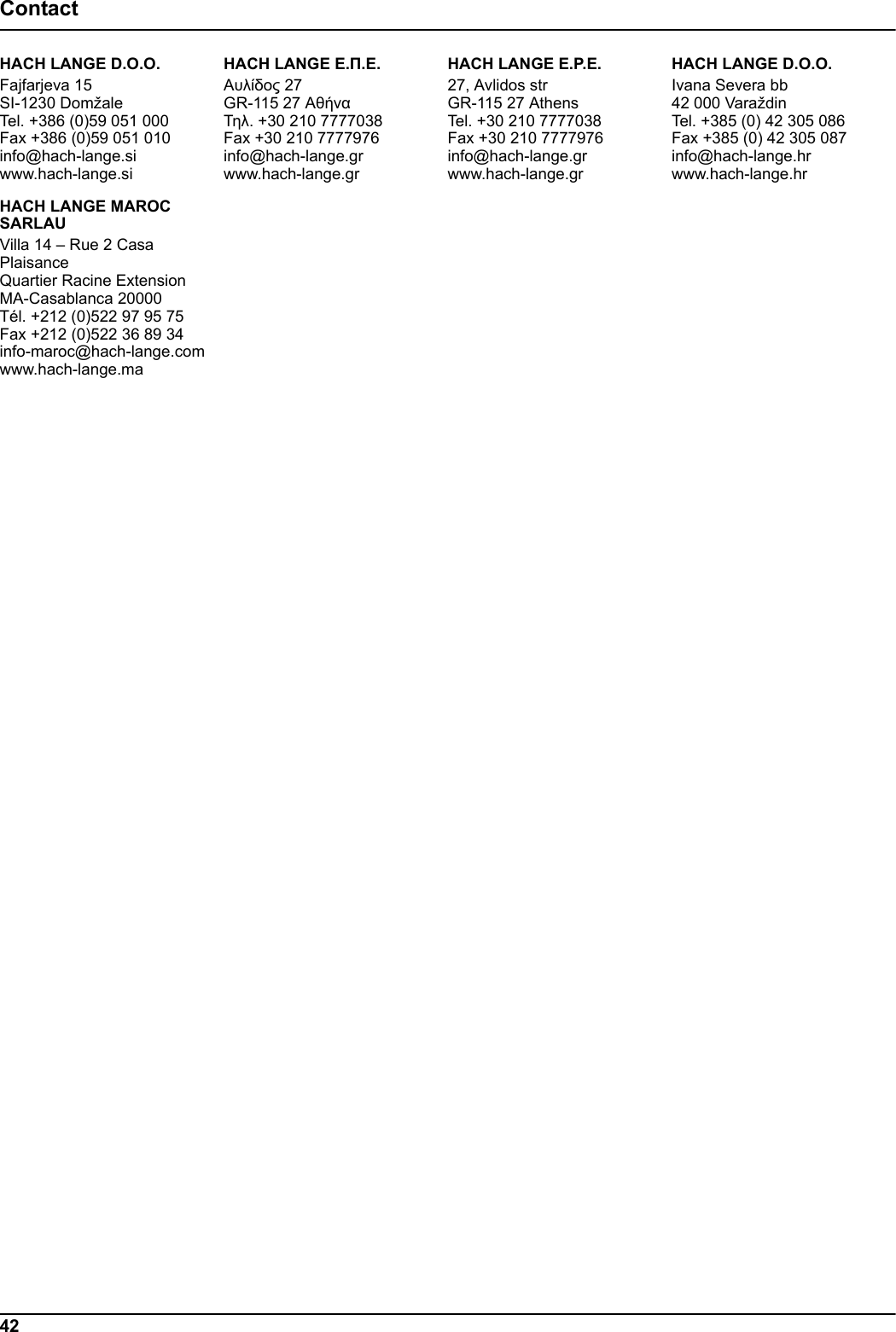 42ContactHACH LANGE D.O.O.Fajfarjeva 15SI-1230 DomžaleTel. +386 (0)59 051 000Fax +386 (0)59 051 010info@hach-lange.siwww.hach-lange.si&Eta;&Alpha;CH LANGE E.&Pi;.&Epsilon;.&Alpha;&upsilon;&lambda;ί&delta;&omicron;&sigmaf; 27GR-115 27 &Alpha;&theta;ή&nu;&alpha;&Tau;&eta;&lambda;. +30 210 7777038Fax +30 210 7777976info@hach-lange.grwww.hach-lange.grHACH LANGE E.P.E.27, Avlidos strGR-115 27 AthensTel. +30 210 7777038Fax +30 210 7777976info@hach-lange.grwww.hach-lange.grHACH LANGE D.O.O.Ivana Severa bb42 000 VaraždinTel. +385 (0) 42 305 086Fax +385 (0) 42 305 087info@hach-lange.hrwww.hach-lange.hrHACH LANGE MAROC SARLAUVilla 14 &ndash; Rue 2 Casa PlaisanceQuartier Racine ExtensionMA-Casablanca 20000T&eacute;l. +212 (0)522 97 95 75Fax +212 (0)522 36 89 34info-maroc@hach-lange.comwww.hach-lange.ma