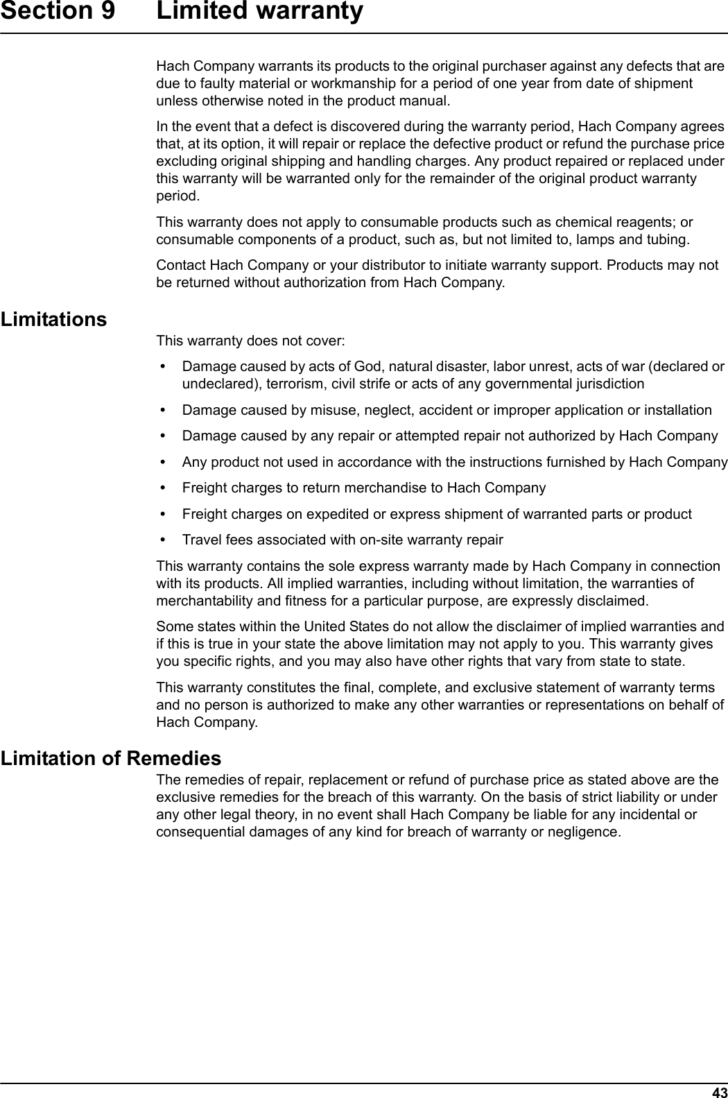 43Section 9 Limited warrantyHach Company warrants its products to the original purchaser against any defects that are due to faulty material or workmanship for a period of one year from date of shipment unless otherwise noted in the product manual.In the event that a defect is discovered during the warranty period, Hach Company agrees that, at its option, it will repair or replace the defective product or refund the purchase price excluding original shipping and handling charges. Any product repaired or replaced under this warranty will be warranted only for the remainder of the original product warranty period.This warranty does not apply to consumable products such as chemical reagents; or consumable components of a product, such as, but not limited to, lamps and tubing.Contact Hach Company or your distributor to initiate warranty support. Products may not be returned without authorization from Hach Company.LimitationsThis warranty does not cover: &bull; Damage caused by acts of God, natural disaster, labor unrest, acts of war (declared or undeclared), terrorism, civil strife or acts of any governmental jurisdiction &bull; Damage caused by misuse, neglect, accident or improper application or installation &bull; Damage caused by any repair or attempted repair not authorized by Hach Company &bull; Any product not used in accordance with the instructions furnished by Hach Company &bull; Freight charges to return merchandise to Hach Company &bull; Freight charges on expedited or express shipment of warranted parts or product &bull; Travel fees associated with on-site warranty repairThis warranty contains the sole express warranty made by Hach Company in connection with its products. All implied warranties, including without limitation, the warranties of merchantability and fitness for a particular purpose, are expressly disclaimed.Some states within the United States do not allow the disclaimer of implied warranties and if this is true in your state the above limitation may not apply to you. This warranty gives you specific rights, and you may also have other rights that vary from state to state.This warranty constitutes the final, complete, and exclusive statement of warranty terms and no person is authorized to make any other warranties or representations on behalf of Hach Company. Limitation of RemediesThe remedies of repair, replacement or refund of purchase price as stated above are the exclusive remedies for the breach of this warranty. On the basis of strict liability or under any other legal theory, in no event shall Hach Company be liable for any incidental or consequential damages of any kind for breach of warranty or negligence.