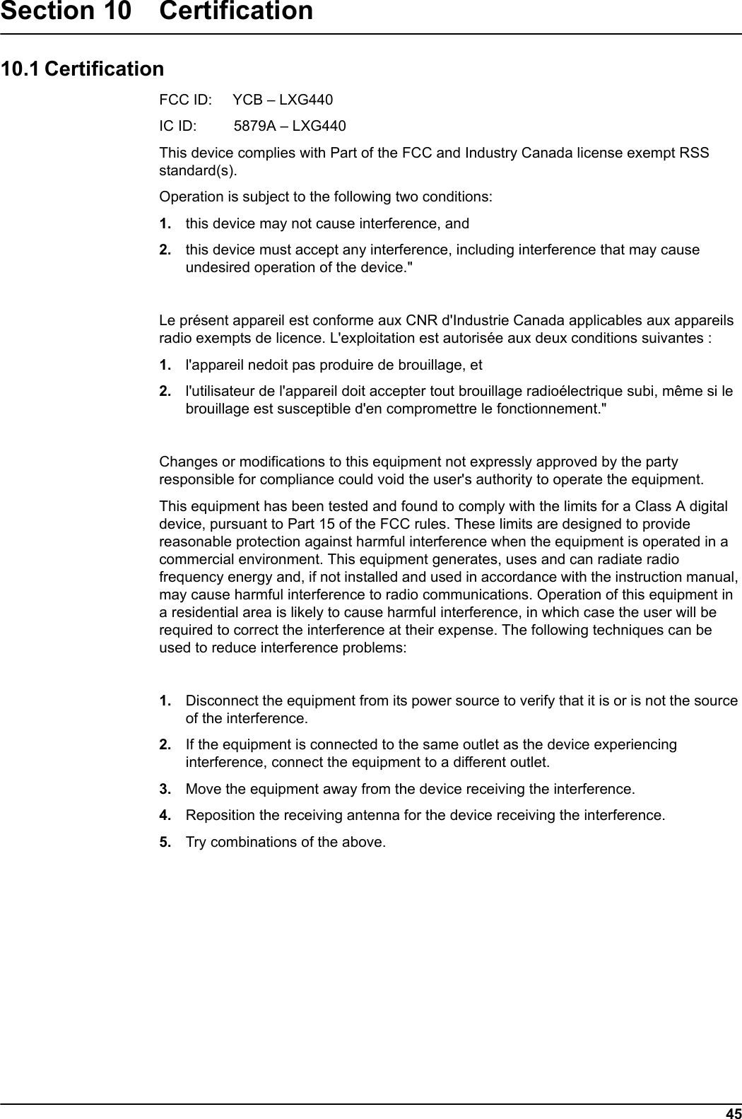 45Section 10 Certification10.1 CertificationFCC ID:     YCB &ndash; LXG440IC ID:         5879A &ndash; LXG440This device complies with Part of the FCC and Industry Canada license exempt RSS standard(s). Operation is subject to the following two conditions: 1. this device may not cause interference, and 2. this device must accept any interference, including interference that may cause undesired operation of the device."Le pr&eacute;sent appareil est conforme aux CNR d'Industrie Canada applicables aux appareils radio exempts de licence. L'exploitation est autoris&eacute;e aux deux conditions suivantes : 1. l'appareil nedoit pas produire de brouillage, et 2. l'utilisateur de l'appareil doit accepter tout brouillage radio&eacute;lectrique subi, m&ecirc;me si le brouillage est susceptible d'en compromettre le fonctionnement."Changes or modifications to this equipment not expressly approved by the party responsible for compliance could void the user's authority to operate the equipment.This equipment has been tested and found to comply with the limits for a Class A digital device, pursuant to Part 15 of the FCC rules. These limits are designed to provide reasonable protection against harmful interference when the equipment is operated in a commercial environment. This equipment generates, uses and can radiate radio frequency energy and, if not installed and used in accordance with the instruction manual, may cause harmful interference to radio communications. Operation of this equipment in a residential area is likely to cause harmful interference, in which case the user will be required to correct the interference at their expense. The following techniques can be used to reduce interference problems:1. Disconnect the equipment from its power source to verify that it is or is not the source of the interference. 2. If the equipment is connected to the same outlet as the device experiencing interference, connect the equipment to a different outlet. 3. Move the equipment away from the device receiving the interference. 4. Reposition the receiving antenna for the device receiving the interference. 5. Try combinations of the above.
