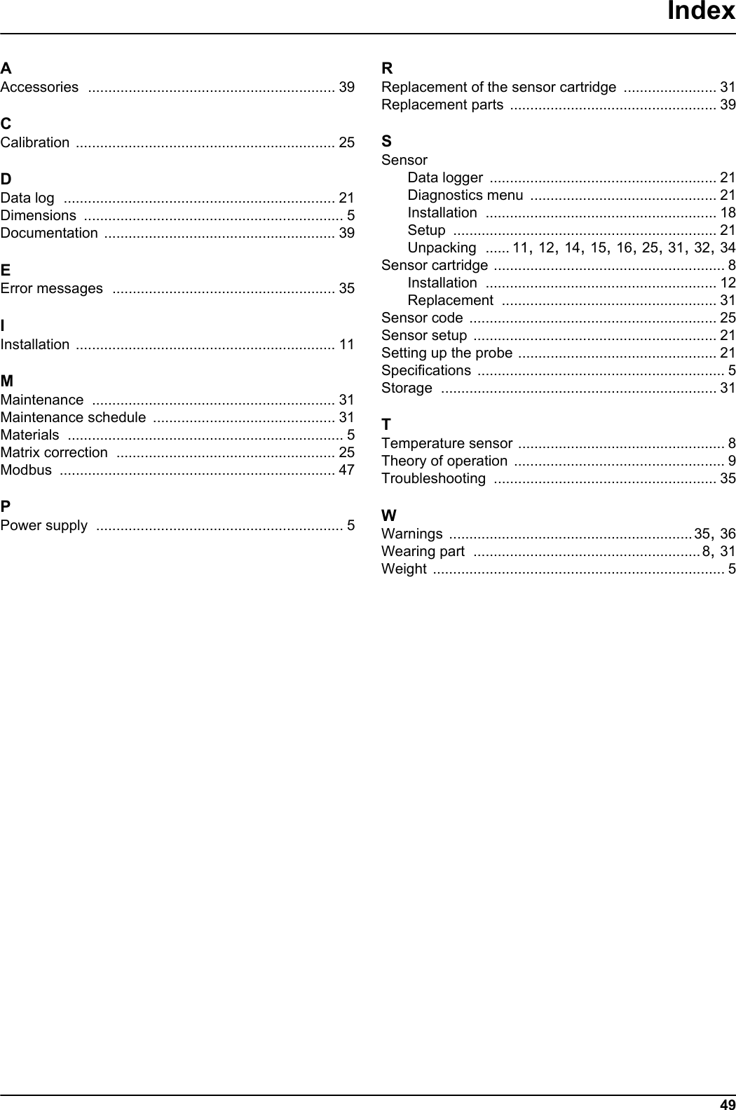 49IndexAAccessories ............................................................. 39CCalibration ................................................................ 25DData log ................................................................... 21Dimensions ................................................................ 5Documentation ......................................................... 39EError messages ....................................................... 35IInstallation ................................................................ 11MMaintenance ............................................................ 31Maintenance schedule ............................................. 31Materials .................................................................... 5Matrix correction ...................................................... 25Modbus .................................................................... 47PPower supply ............................................................. 5RReplacement of the sensor cartridge ....................... 31Replacement parts ................................................... 39SSensorData logger ........................................................ 21Diagnostics menu .............................................. 21Installation ......................................................... 18Setup ................................................................. 21Unpacking ...... 11, 12, 14, 15, 16, 25, 31, 32, 34Sensor cartridge ......................................................... 8Installation ......................................................... 12Replacement ..................................................... 31Sensor code ............................................................. 25Sensor setup ............................................................ 21Setting up the probe ................................................. 21Specifications ............................................................. 5Storage .................................................................... 31TTemperature sensor ................................................... 8Theory of operation .................................................... 9Troubleshooting ....................................................... 35WWarnings ............................................................35, 36Wearing part ........................................................8, 31Weight ........................................................................ 5