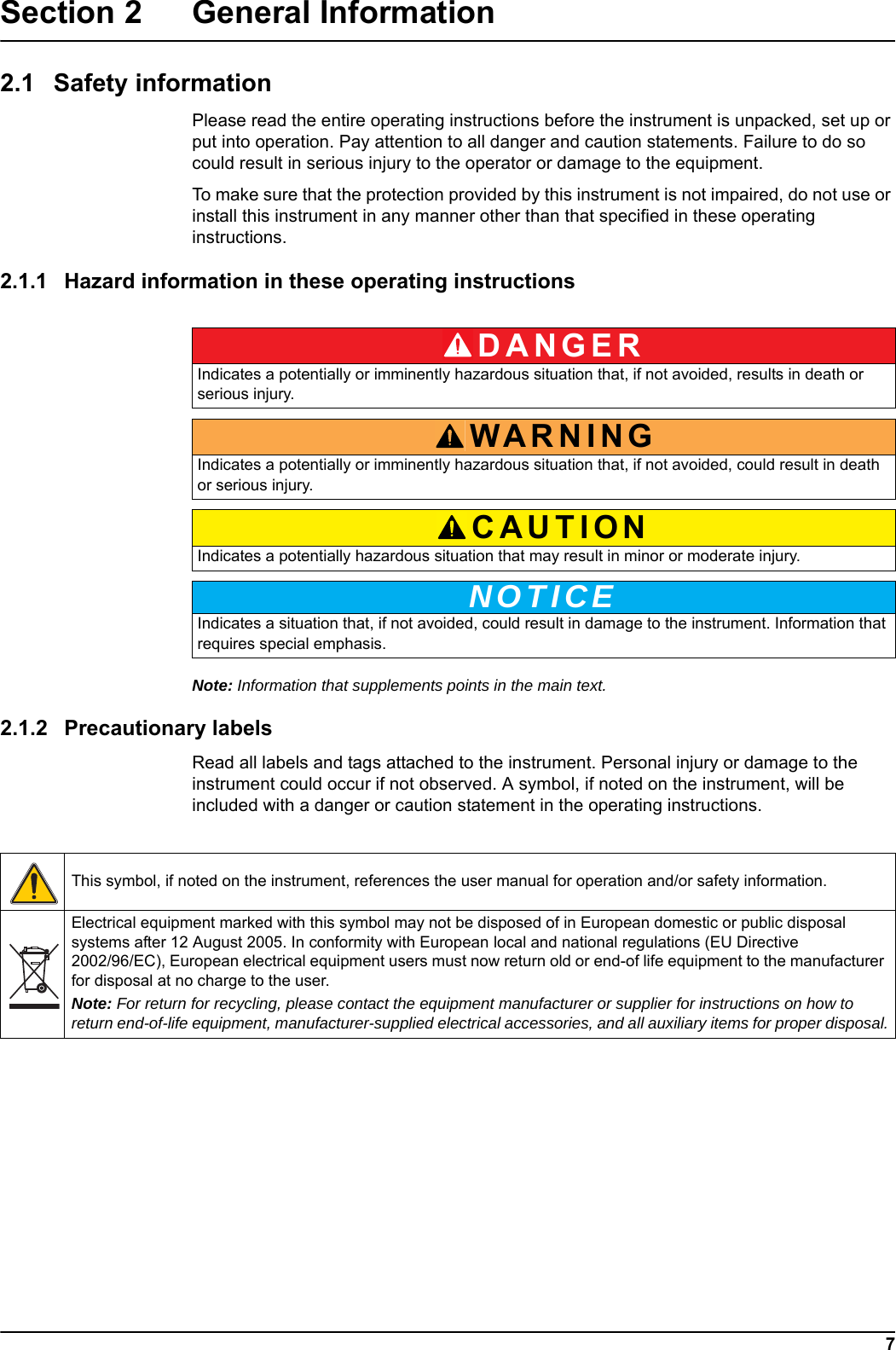 DANGERWARNINGCAUTIONNOTICE7Section 2 General Information2.1 Safety informationPlease read the entire operating instructions before the instrument is unpacked, set up or put into operation. Pay attention to all danger and caution statements. Failure to do so could result in serious injury to the operator or damage to the equipment. To make sure that the protection provided by this instrument is not impaired, do not use or install this instrument in any manner other than that specified in these operating instructions. 2.1.1 Hazard information in these operating instructionsNote: Information that supplements points in the main text.2.1.2 Precautionary labelsRead all labels and tags attached to the instrument. Personal injury or damage to the instrument could occur if not observed. A symbol, if noted on the instrument, will be included with a danger or caution statement in the operating instructions. Indicates a potentially or imminently hazardous situation that, if not avoided, results in death or serious injury.Indicates a potentially or imminently hazardous situation that, if not avoided, could result in death or serious injury.Indicates a potentially hazardous situation that may result in minor or moderate injury.Indicates a situation that, if not avoided, could result in damage to the instrument. Information that requires special emphasis. This symbol, if noted on the instrument, references the user manual for operation and/or safety information.Electrical equipment marked with this symbol may not be disposed of in European domestic or public disposal systems after 12 August 2005. In conformity with European local and national regulations (EU Directive 2002/96/EC), European electrical equipment users must now return old or end-of life equipment to the manufacturer for disposal at no charge to the user. Note: For return for recycling, please contact the equipment manufacturer or supplier for instructions on how to return end-of-life equipment, manufacturer-supplied electrical accessories, and all auxiliary items for proper disposal.