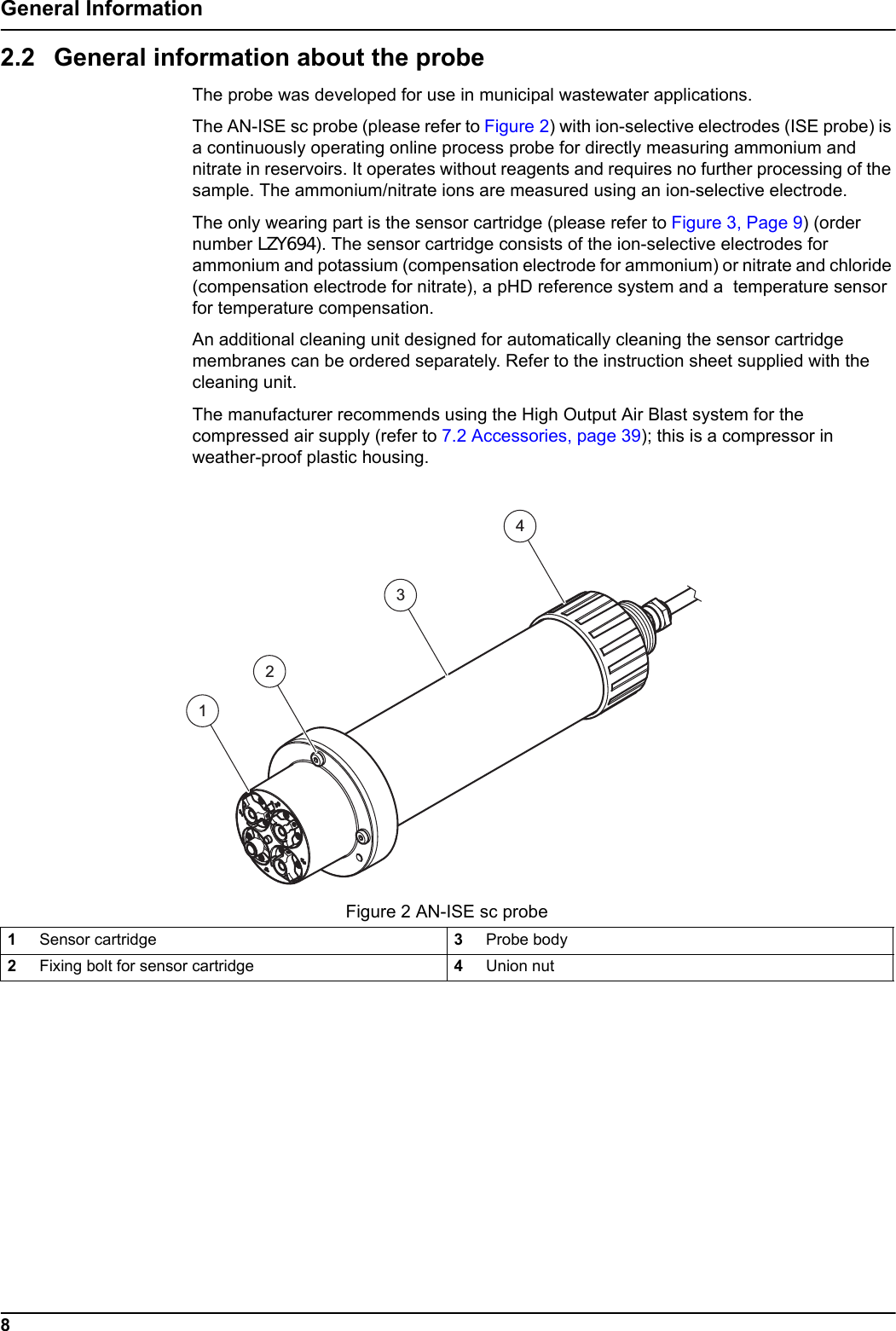 8General Information2.2 General information about the probeThe probe was developed for use in municipal wastewater applications.The AN-ISE sc probe (please refer to Figure 2) with ion-selective electrodes (ISE probe) is a continuously operating online process probe for directly measuring ammonium and nitrate in reservoirs. It operates without reagents and requires no further processing of the sample. The ammonium/nitrate ions are measured using an ion-selective electrode.The only wearing part is the sensor cartridge (please refer to Figure 3, Page 9) (order number LZY694). The sensor cartridge consists of the ion-selective electrodes for ammonium and potassium (compensation electrode for ammonium) or nitrate and chloride (compensation electrode for nitrate), a pHD reference system and a  temperature sensor for temperature compensation.An additional cleaning unit designed for automatically cleaning the sensor cartridge membranes can be ordered separately. Refer to the instruction sheet supplied with the cleaning unit.The manufacturer recommends using the High Output Air Blast system for the compressed air supply (refer to 7.2 Accessories, page 39); this is a compressor in weather-proof plastic housing.   Figure 2 AN-ISE sc probe1Sensor cartridge 3Probe body2Fixing bolt for sensor cartridge 4Union nut4123
