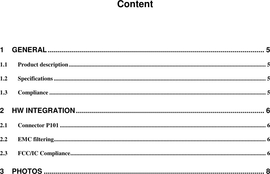 Content  1 GENERAL ............................................................................................................ 5 1.1 Product description ................................................................................................................................... 5 1.2 Specifications ............................................................................................................................................. 5 1.3 Compliance ................................................................................................................................................ 5 2 HW INTEGRATION .............................................................................................. 6 2.1 Connector P101 ......................................................................................................................................... 6 2.2 EMC filtering ............................................................................................................................................. 6 2.3 FCC/IC Compliance.................................................................................................................................. 6 3 PHOTOS .............................................................................................................. 8     