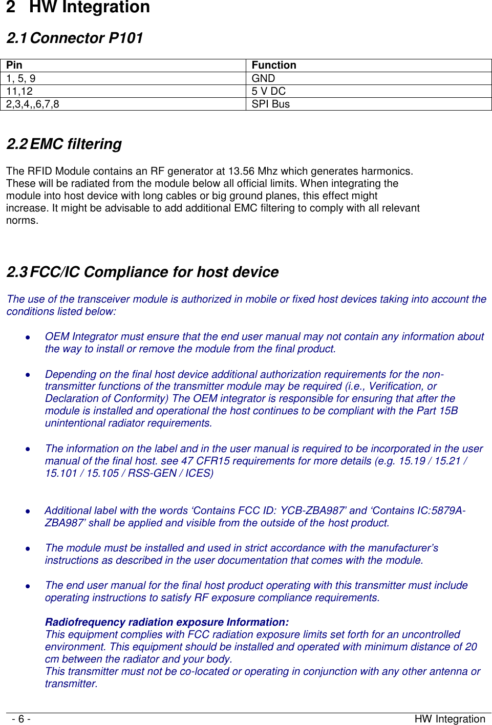   - 6 - HW Integration     2  HW Integration 2.1 Connector P101  Pin Function 1, 5, 9 GND 11,12 5 V DC 2,3,4,,6,7,8 SPI Bus  2.2 EMC filtering  The RFID Module contains an RF generator at 13.56 Mhz which generates harmonics.  These will be radiated from the module below all official limits. When integrating the  module into host device with long cables or big ground planes, this effect might  increase. It might be advisable to add additional EMC filtering to comply with all relevant  norms.   2.3 FCC/IC Compliance for host device  The use of the transceiver module is authorized in mobile or fixed host devices taking into account the conditions listed below:   OEM Integrator must ensure that the end user manual may not contain any information about the way to install or remove the module from the final product.   Depending on the final host device additional authorization requirements for the non-transmitter functions of the transmitter module may be required (i.e., Verification, or Declaration of Conformity) The OEM integrator is responsible for ensuring that after the module is installed and operational the host continues to be compliant with the Part 15B unintentional radiator requirements.   The information on the label and in the user manual is required to be incorporated in the user manual of the final host. see 47 CFR15 requirements for more details (e.g. 15.19 / 15.21 / 15.101 / 15.105 / RSS-GEN / ICES)    Additional label with the words ‘Contains FCC ID: YCB-ZBA987’ and ‘Contains IC:5879A-ZBA987’ shall be applied and visible from the outside of the host product.   The module must be installed and used in strict accordance with the manufacturer’s instructions as described in the user documentation that comes with the module.   The end user manual for the final host product operating with this transmitter must include operating instructions to satisfy RF exposure compliance requirements.  Radiofrequency radiation exposure Information: This equipment complies with FCC radiation exposure limits set forth for an uncontrolled environment. This equipment should be installed and operated with minimum distance of 20 cm between the radiator and your body. This transmitter must not be co-located or operating in conjunction with any other antenna or transmitter.  