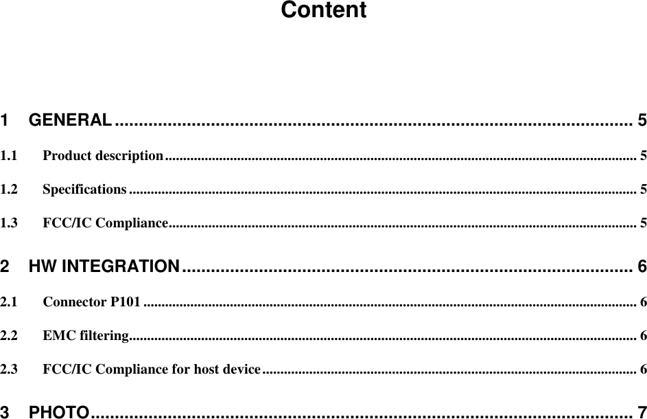 Content  1 GENERAL ............................................................................................................ 5 1.1 Product description ................................................................................................................................... 5 1.2 Specifications ............................................................................................................................................. 5 1.3 FCC/IC Compliance.................................................................................................................................. 5 2 HW INTEGRATION .............................................................................................. 6 2.1 Connector P101 ......................................................................................................................................... 6 2.2 EMC filtering ............................................................................................................................................. 6 2.3 FCC/IC Compliance for host device ........................................................................................................ 6 3 PHOTO ................................................................................................................. 7     