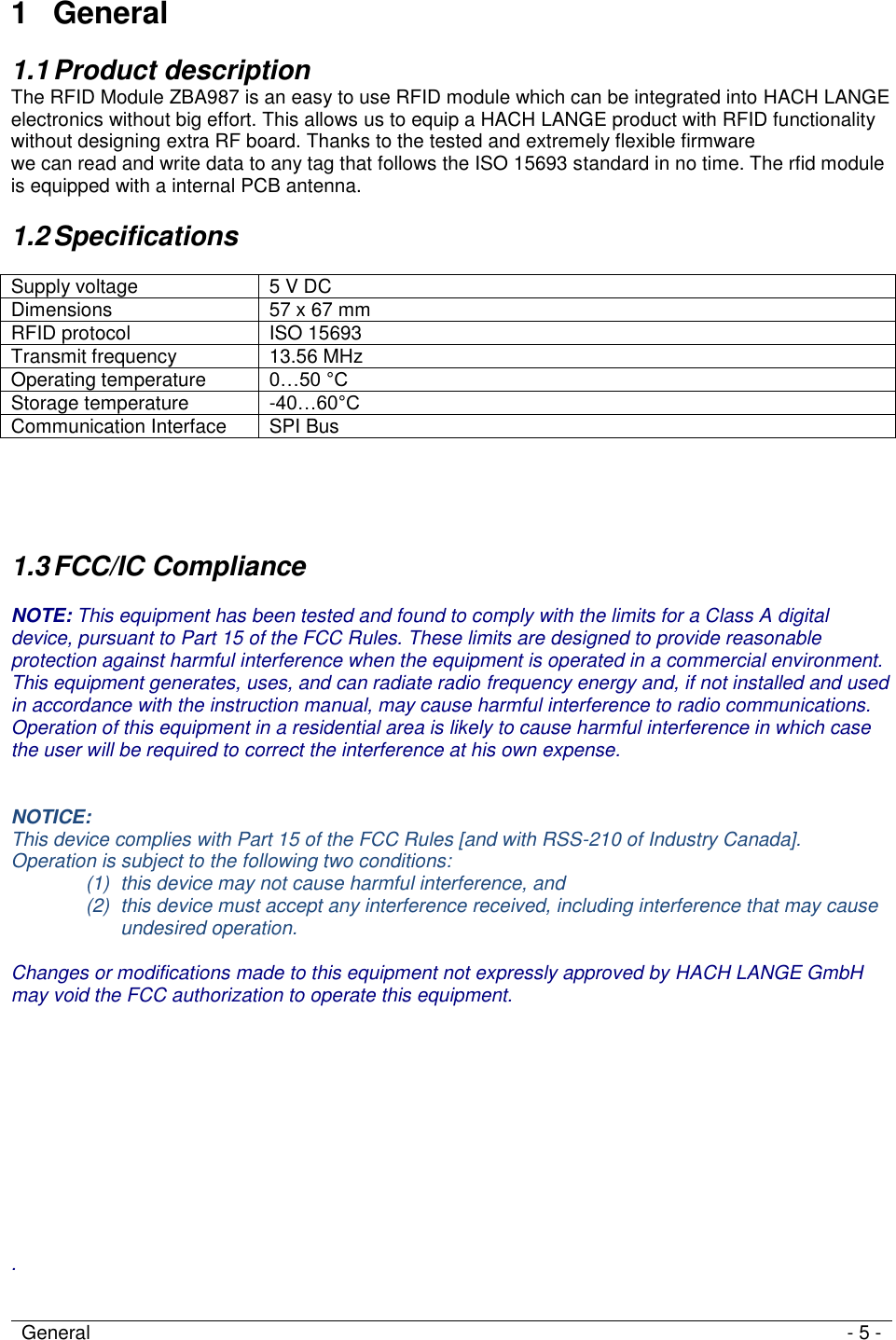 General - 5 -    1  General 1.1 Product description The RFID Module ZBA987 is an easy to use RFID module which can be integrated into HACH LANGE electronics without big effort. This allows us to equip a HACH LANGE product with RFID functionality  without designing extra RF board. Thanks to the tested and extremely flexible firmware  we can read and write data to any tag that follows the ISO 15693 standard in no time. The rfid module is equipped with a internal PCB antenna. 1.2 Specifications  Supply voltage 5 V DC  Dimensions 57 x 67 mm RFID protocol ISO 15693 Transmit frequency 13.56 MHz Operating temperature 0…50 °C Storage temperature -40…60°C Communication Interface SPI Bus     1.3 FCC/IC Compliance  NOTE: This equipment has been tested and found to comply with the limits for a Class A digital device, pursuant to Part 15 of the FCC Rules. These limits are designed to provide reasonable protection against harmful interference when the equipment is operated in a commercial environment. This equipment generates, uses, and can radiate radio frequency energy and, if not installed and used in accordance with the instruction manual, may cause harmful interference to radio communications. Operation of this equipment in a residential area is likely to cause harmful interference in which case the user will be required to correct the interference at his own expense.   NOTICE: This device complies with Part 15 of the FCC Rules [and with RSS-210 of Industry Canada]. Operation is subject to the following two conditions: (1)  this device may not cause harmful interference, and  (2)  this device must accept any interference received, including interference that may cause undesired operation.  Changes or modifications made to this equipment not expressly approved by HACH LANGE GmbH may void the FCC authorization to operate this equipment.            .    