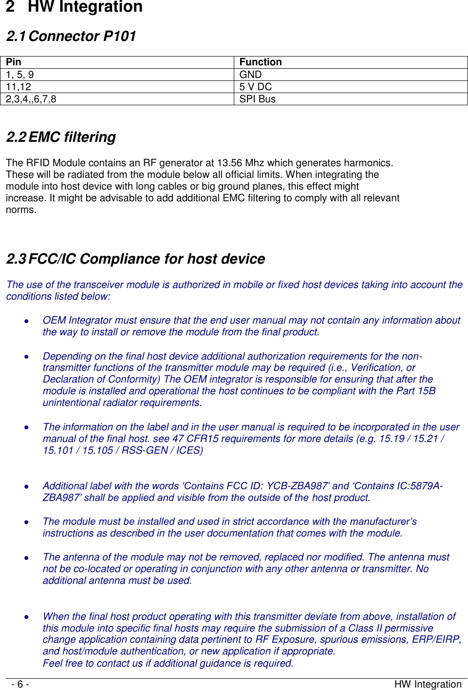   - 6 - HW Integration     2  HW Integration 2.1 Connector P101  Pin Function 1, 5, 9 GND 11,12 5 V DC 2,3,4,,6,7,8 SPI Bus  2.2 EMC filtering  The RFID Module contains an RF generator at 13.56 Mhz which generates harmonics.  These will be radiated from the module below all official limits. When integrating the  module into host device with long cables or big ground planes, this effect might  increase. It might be advisable to add additional EMC filtering to comply with all relevant  norms.   2.3 FCC/IC Compliance for host device  The use of the transceiver module is authorized in mobile or fixed host devices taking into account the conditions listed below:   OEM Integrator must ensure that the end user manual may not contain any information about the way to install or remove the module from the final product.   Depending on the final host device additional authorization requirements for the non-transmitter functions of the transmitter module may be required (i.e., Verification, or Declaration of Conformity) The OEM integrator is responsible for ensuring that after the module is installed and operational the host continues to be compliant with the Part 15B unintentional radiator requirements.   The information on the label and in the user manual is required to be incorporated in the user manual of the final host. see 47 CFR15 requirements for more details (e.g. 15.19 / 15.21 / 15.101 / 15.105 / RSS-GEN / ICES)    Additional label with the words ‘Contains FCC ID: YCB-ZBA987’ and ‘Contains IC:5879A-ZBA987’ shall be applied and visible from the outside of the host product.   The module must be installed and used in strict accordance with the manufacturer’s instructions as described in the user documentation that comes with the module.   The antenna of the module may not be removed, replaced nor modified. The antenna must not be co-located or operating in conjunction with any other antenna or transmitter. No additional antenna must be used.    When the final host product operating with this transmitter deviate from above, installation of this module into specific final hosts may require the submission of a Class II permissive change application containing data pertinent to RF Exposure, spurious emissions, ERP/EIRP, and host/module authentication, or new application if appropriate. Feel free to contact us if additional guidance is required. 