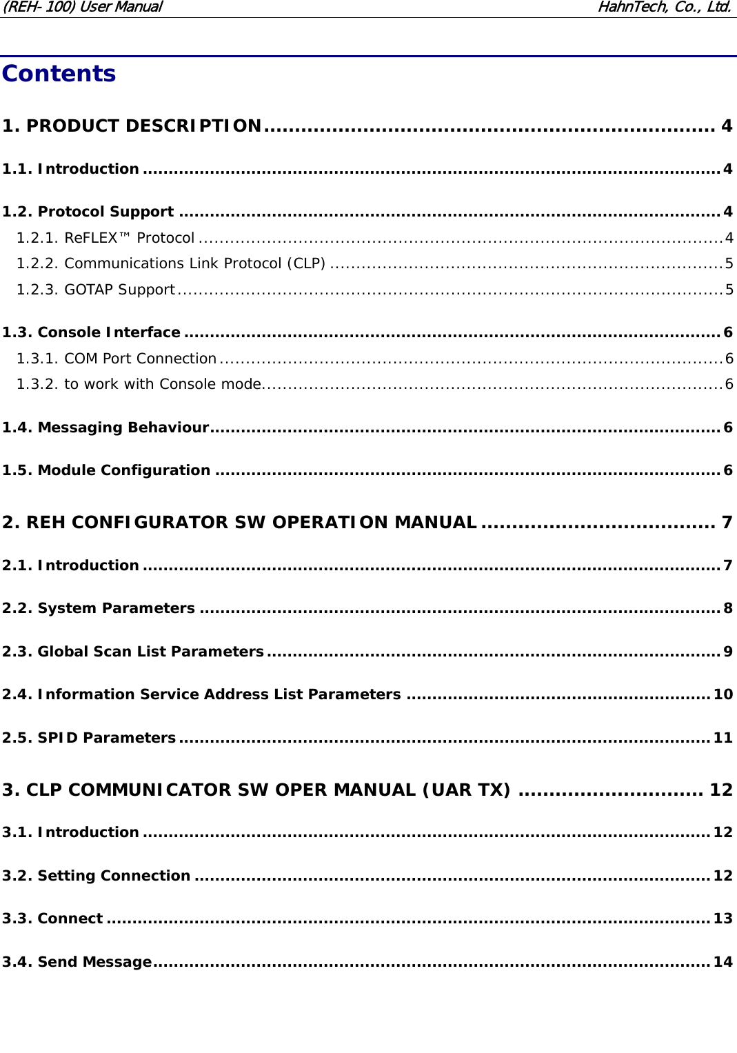 (REH-100) User Manual HahnTech, Co., Ltd. Contents 1. PRODUCT DESCRIPTION......................................................................... 4 1.1. Introduction................................................................................................................4 1.2. Protocol Support .........................................................................................................4 1.2.1. ReFLEX™ Protocol ....................................................................................................4 1.2.2. Communications Link Protocol (CLP) ...........................................................................5 1.2.3. GOTAP Support........................................................................................................5 1.3. Console Interface........................................................................................................6 1.3.1. COM Port Connection................................................................................................6 1.3.2. to work with Console mode........................................................................................6 1.4. Messaging Behaviour...................................................................................................6 1.5. Module Configuration ..................................................................................................6 2. REH CONFIGURATOR SW OPERATION MANUAL ...................................... 7 2.1. Introduction................................................................................................................7 2.2. System Parameters .....................................................................................................8 2.3. Global Scan List Parameters........................................................................................9 2.4. Information Service Address List Parameters ...........................................................10 2.5. SPID Parameters.......................................................................................................11 3. CLP COMMUNICATOR SW OPER MANUAL (UAR TX) .............................. 12 3.1. Introduction..............................................................................................................12 3.2. Setting Connection ....................................................................................................12 3.3. Connect .....................................................................................................................13 3.4. Send Message............................................................................................................14