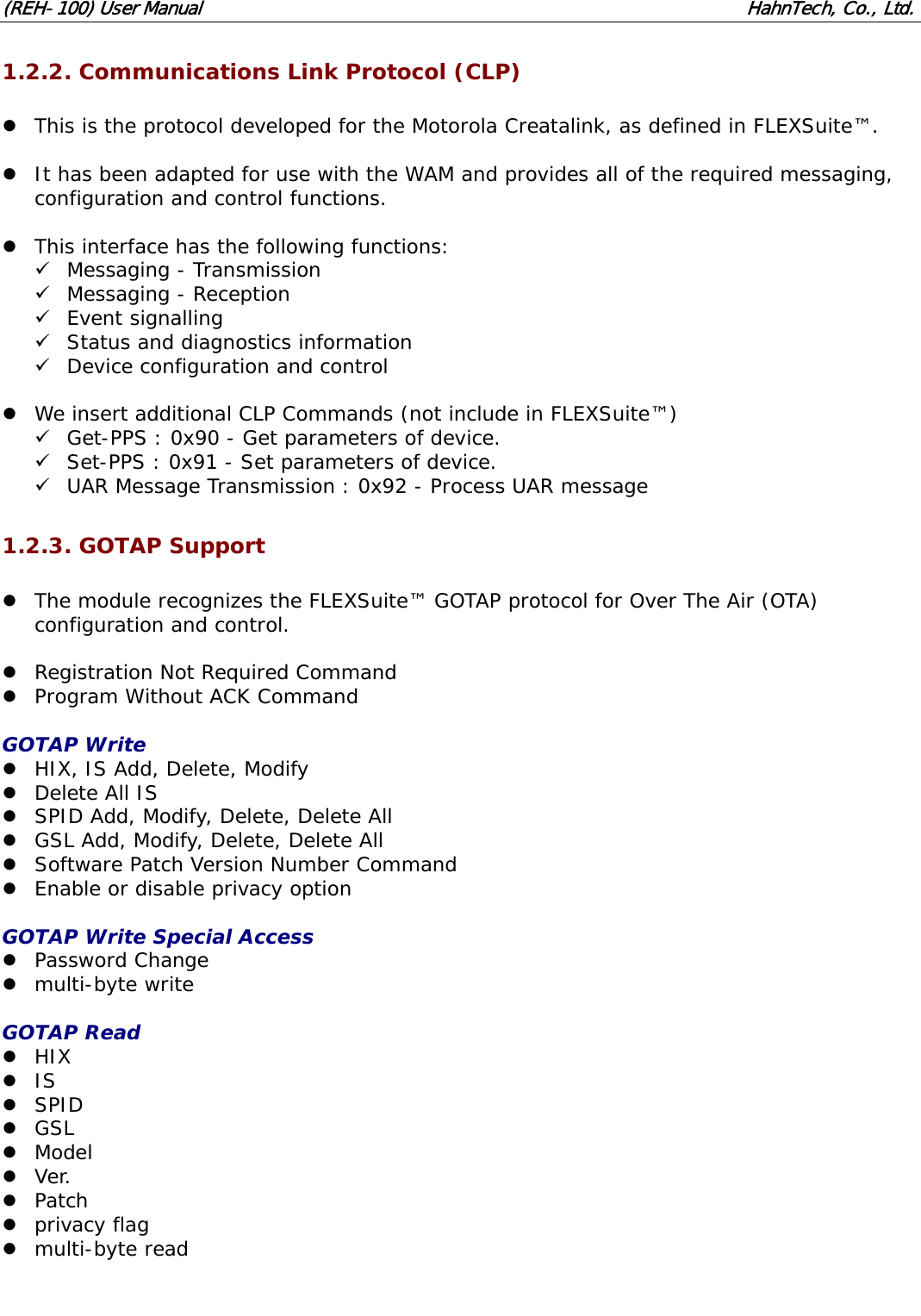 (REH-100) User Manual HahnTech, Co., Ltd. 1.2.2. Communications Link Protocol (CLP) z This is the protocol developed for the Motorola Creatalink, as defined in FLEXSuite™. z It has been adapted for use with the WAM and provides all of the required messaging, configuration and control functions. z This interface has the following functions: 9 Messaging - Transmission 9 Messaging - Reception 9 Event signalling 9 Status and diagnostics information 9 Device configuration and control z We insert additional CLP Commands (not include in FLEXSuite™) 9 Get-PPS : 0x90 - Get parameters of device. 9 Set-PPS : 0x91 - Set parameters of device. 9 UAR Message Transmission : 0x92 - Process UAR message 1.2.3. GOTAP Support z The module recognizes the FLEXSuite™ GOTAP protocol for Over The Air (OTA) configuration and control. z Registration Not Required Command z Program Without ACK Command GOTAP Write z HIX, IS Add, Delete, Modify z Delete All IS z SPID Add, Modify, Delete, Delete All z GSL Add, Modify, Delete, Delete All z Software Patch Version Number Command z Enable or disable privacy option GOTAP Write Special Access z Password Change z multi-byte write GOTAP Read z HIX z IS z SPID z GSL z Model z Ver. z Patch z privacy flag z multi-byte read