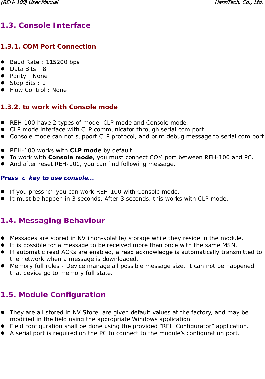 (REH-100) User Manual HahnTech, Co., Ltd. 1.3. Console Interface 1.3.1. COM Port Connection z Baud Rate : 115200 bps z Data Bits : 8 z Parity : None z Stop Bits : 1 z Flow Control : None 1.3.2. to work with Console mode z REH-100 have 2 types of mode, CLP mode and Console mode. z CLP mode interface with CLP communicator through serial com port. z Console mode can not support CLP protocol, and print debug message to serial com port. z REH-100 works with CLP mode by default. z To work with Console mode, you must connect COM port between REH-100 and PC. z And after reset REH-100, you can find following message. Press 'c' key to use console... z If you press 'c', you can work REH-100 with Console mode. z It must be happen in 3 seconds. After 3 seconds, this works with CLP mode. 1.4. Messaging Behaviour z Messages are stored in NV (non-volatile) storage while they reside in the module. z It is possible for a message to be received more than once with the same MSN. z If automatic read ACKs are enabled, a read acknowledge is automatically transmitted to the network when a message is downloaded. z Memory full rules - Device manage all possible message size. It can not be happened that device go to memory full state. 1.5. Module Configuration z They are all stored in NV Store, are given default values at the factory, and may be modified in the field using the appropriate Windows application. z Field configuration shall be done using the provided “REH Configurator” application. z A serial port is required on the PC to connect to the module’s configuration port.