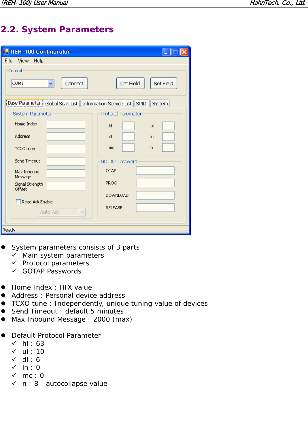 (REH-100) User Manual HahnTech, Co., Ltd. 2.2. System Parameters z System parameters consists of 3 parts 9 Main system parameters 9 Protocol parameters 9 GOTAP Passwords z Home Index : HIX value z Address : Personal device address z TCXO tune : Independently, unique tuning value of devices z Send Timeout : default 5 minutes z Max Inbound Message : 2000 (max) z Default Protocol Parameter 9 hl : 63 9 ul : 10 9 dl : 6 9 ln : 0 9 mc : 0 9 n : 8 - autocollapse value