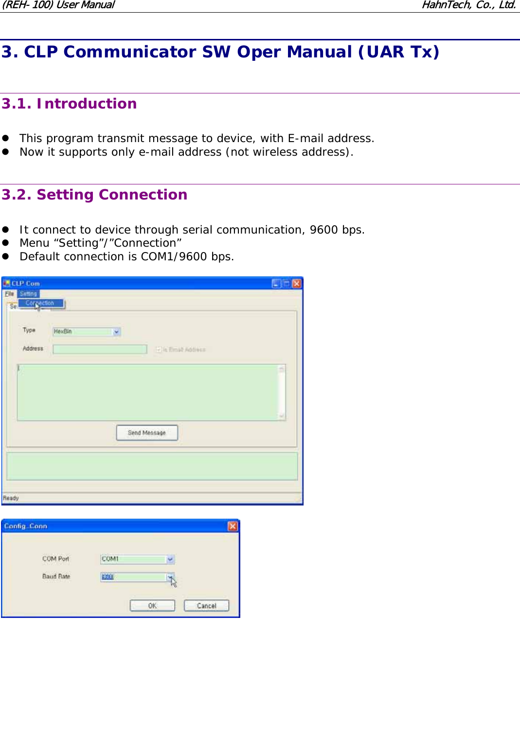 (REH-100) User Manual HahnTech, Co., Ltd. 3. CLP Communicator SW Oper Manual (UAR Tx) 3.1. Introduction z This program transmit message to device, with E-mail address. z Now it supports only e-mail address (not wireless address). 3.2. Setting Connection z It connect to device through serial communication, 9600 bps. z Menu “Setting”/”Connection” z Default connection is COM1/9600 bps.
