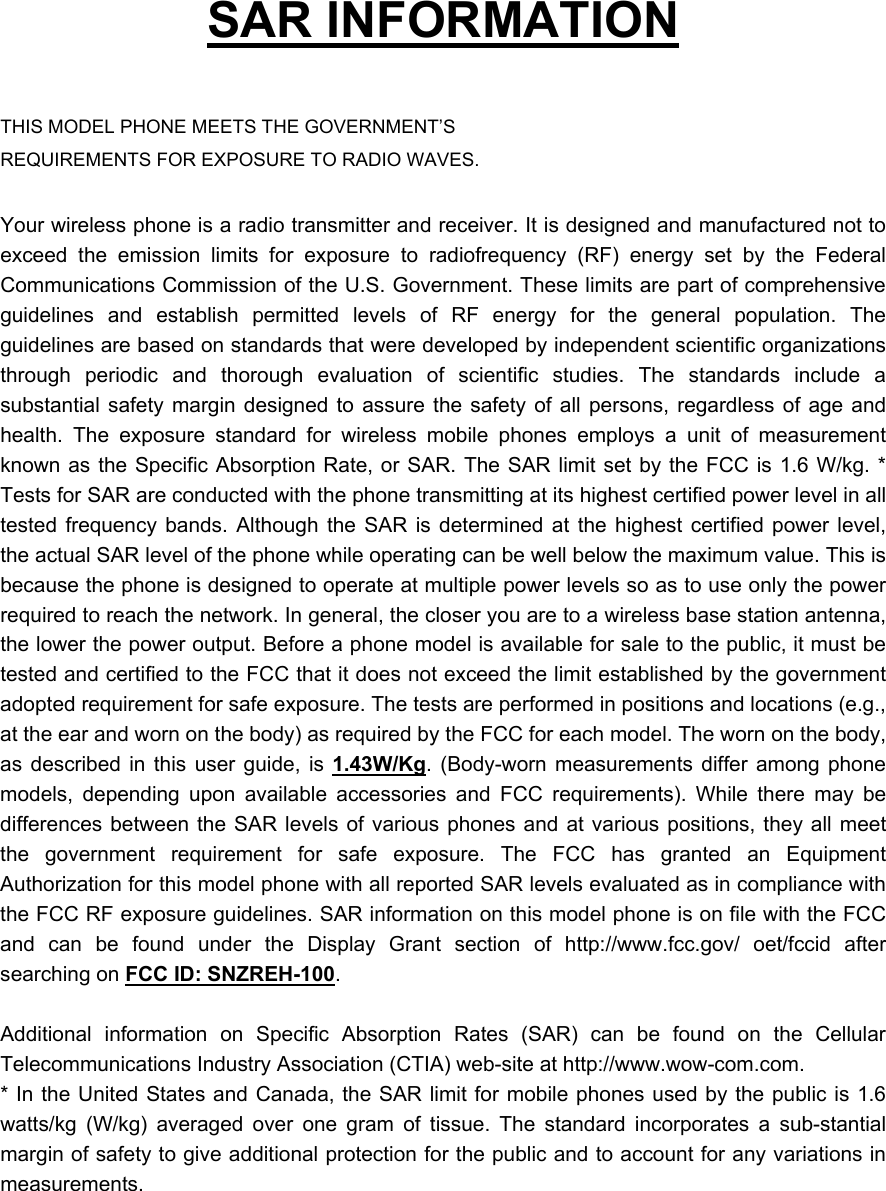 SAR INFORMATION THIS MODEL PHONE MEETS THE GOVERNMENT’S REQUIREMENTS FOR EXPOSURE TO RADIO WAVES. Your wireless phone is a radio transmitter and receiver. It is designed and manufactured not to exceed the emission limits for exposure to radiofrequency (RF) energy set by the Federal Communications Commission of the U.S. Government. These limits are part of comprehensive guidelines and establish permitted levels of RF energy for the general population. The guidelines are based on standards that were developed by independent scientific organizations through periodic and thorough evaluation of scientific studies. The standards include a substantial safety margin designed to assure the safety of all persons, regardless of age and health. The exposure standard for wireless mobile phones employs a unit of measurement known as the Specific Absorption Rate, or SAR. The SAR limit set by the FCC is 1.6 W/kg. * Tests for SAR are conducted with the phone transmitting at its highest certified power level in all tested frequency bands. Although the SAR is determined at the highest certified power level, the actual SAR level of the phone while operating can be well below the maximum value. This is because the phone is designed to operate at multiple power levels so as to use only the power required to reach the network. In general, the closer you are to a wireless base station antenna, the lower the power output. Before a phone model is available for sale to the public, it must be tested and certified to the FCC that it does not exceed the limit established by the government adopted requirement for safe exposure. The tests are performed in positions and locations (e.g., at the ear and worn on the body) as required by the FCC for each model. The worn on the body, as described in this user guide, is 1.43W/Kg. (Body-worn measurements differ among phone models, depending upon available accessories and FCC requirements). While there may be differences between the SAR levels of various phones and at various positions, they all meet the government requirement for safe exposure. The FCC has granted an Equipment Authorization for this model phone with all reported SAR levels evaluated as in compliance with the FCC RF exposure guidelines. SAR information on this model phone is on file with the FCC and can be found under the Display Grant section of http://www.fcc.gov/ oet/fccid after searching on FCC ID: SNZREH-100. Additional information on Specific Absorption Rates (SAR) can be found on the Cellular Telecommunications Industry Association (CTIA) web-site at http://www.wow-com.com. * In the United States and Canada, the SAR limit for mobile phones used by the public is 1.6 watts/kg (W/kg) averaged over one gram of tissue. The standard incorporates a sub-stantial margin of safety to give additional protection for the public and to account for any variations in measurements.