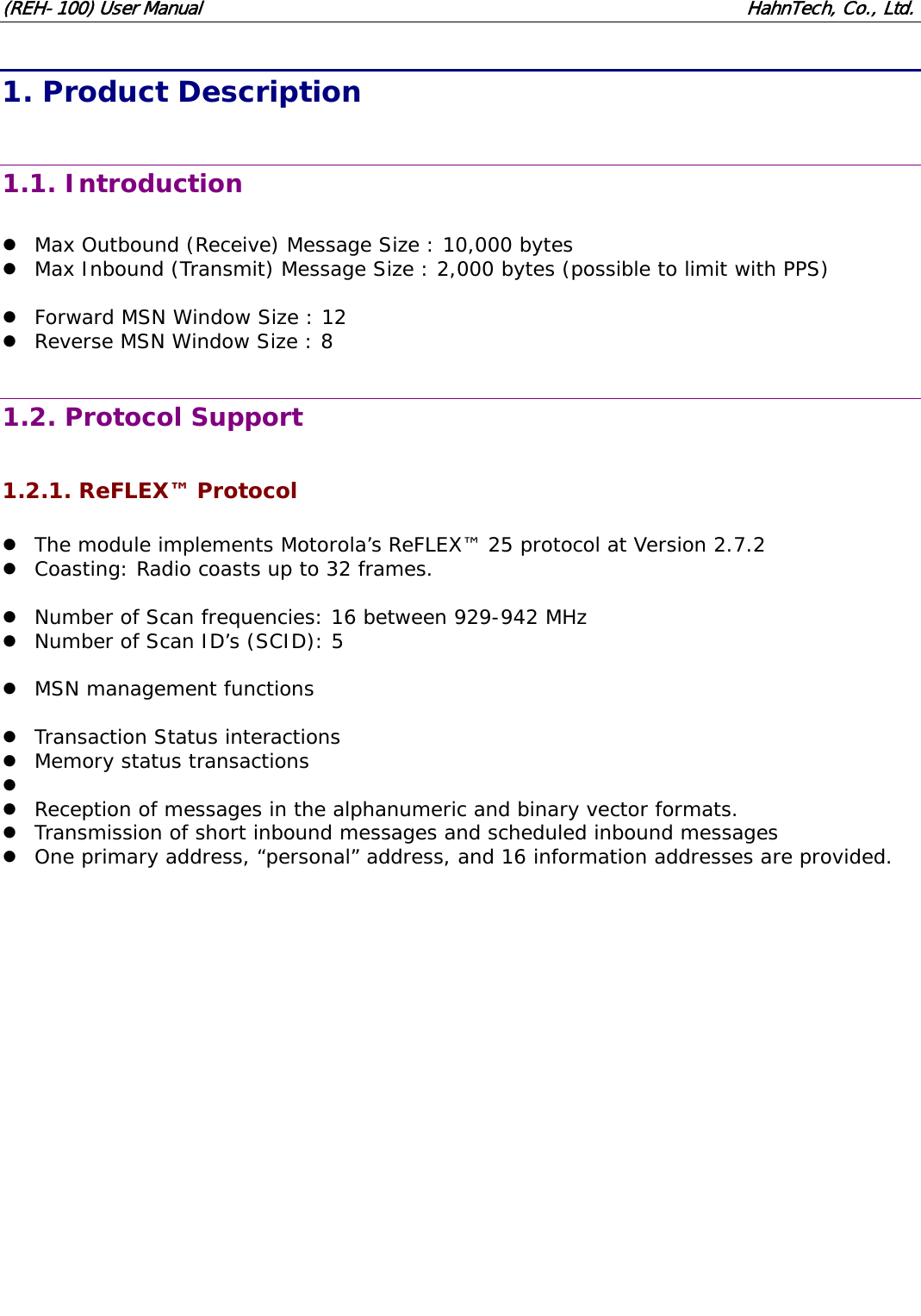 (REH-100) User Manual HahnTech, Co., Ltd. 1. Product Description 1.1. Introduction z Max Outbound (Receive) Message Size : 10,000 bytes z Max Inbound (Transmit) Message Size : 2,000 bytes (possible to limit with PPS) z Forward MSN Window Size : 12 z Reverse MSN Window Size : 8 1.2. Protocol Support 1.2.1. ReFLEX™ Protocol z The module implements Motorola’s ReFLEX™ 25 protocol at Version 2.7.2 z Coasting: Radio coasts up to 32 frames. z Number of Scan frequencies: 16 between 929-942 MHz z Number of Scan ID’s (SCID): 5 z MSN management functions z Transaction Status interactions z Memory status transactions z z Reception of messages in the alphanumeric and binary vector formats. z Transmission of short inbound messages and scheduled inbound messages z One primary address, “personal” address, and 16 information addresses are provided.