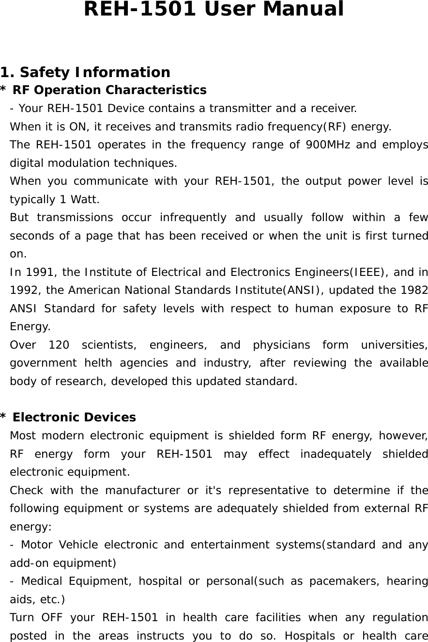 REH-1501 User Manual  1. Safety Information * RF Operation Characteristics - Your REH-1501 Device contains a transmitter and a receiver. When it is ON, it receives and transmits radio frequency(RF) energy. The REH-1501 operates in the frequency range of 900MHz and employs digital modulation techniques. When you communicate with your REH-1501, the output power level is typically 1 Watt. But transmissions occur infrequently and usually follow within a few seconds of a page that has been received or when the unit is first turned on. In 1991, the Institute of Electrical and Electronics Engineers(IEEE), and in 1992, the American National Standards Institute(ANSI), updated the 1982 ANSI Standard for safety levels with respect to human exposure to RF Energy. Over 120 scientists, engineers, and physicians form universities, government helth agencies and industry, after reviewing the available body of research, developed this updated standard.   * Electronic Devices Most modern electronic equipment is shielded form RF energy, however, RF energy form your REH-1501 may effect inadequately shielded electronic equipment. Check with the manufacturer or it&apos;s representative to determine if the following equipment or systems are adequately shielded from external RF energy: - Motor Vehicle electronic and entertainment systems(standard and any add-on equipment) - Medical Equipment, hospital or personal(such as pacemakers, hearing aids, etc.) Turn OFF your REH-1501 in health care facilities when any regulation posted in the areas instructs you to do so. Hospitals or health care 