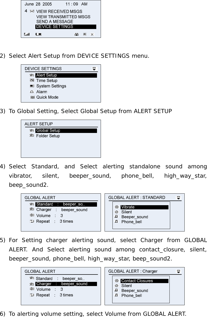   2) Select Alert Setup from DEVICE SETTINGS menu.  3) To Global Setting, Select Global Setup from ALERT SETUP  4) Select Standard, and Select alerting standalone sound among vibrator, silent, beeper_sound, phone_bell, high_way_star, beep_sound2.   5) For Setting charger alerting sound, select Charger from GLOBAL ALERT. And Select alerting sound among contact_closure, silent, beeper_sound, phone_bell, high_way_star, beep_sound2.   6) To alerting volume setting, select Volume from GLOBAL ALERT. 