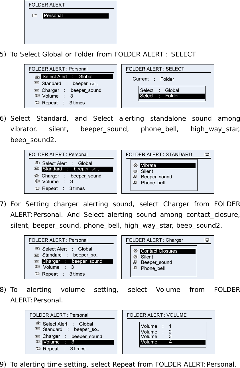  5) To Select Global or Folder from FOLDER ALERT : SELECT   6) Select Standard, and Select alerting standalone sound among vibrator, silent, beeper_sound, phone_bell, high_way_star, beep_sound2.   7) For Setting charger alerting sound, select Charger from FOLDER ALERT:Personal. And Select alerting sound among contact_closure, silent, beeper_sound, phone_bell, high_way_star, beep_sound2.   8) To alerting volume setting, select Volume from FOLDER ALERT:Personal.   9) To alerting time setting, select Repeat from FOLDER ALERT:Personal. 
