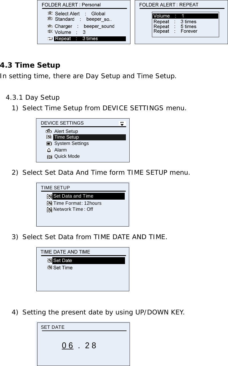    4.3 Time Setup In setting time, there are Day Setup and Time Setup.  4.3.1 Day Setup 1) Select Time Setup from DEVICE SETTINGS menu. Time SetupSystem SettingsAlarmDEVICE SETTINGSQuick ModeAlert Setup 2) Select Set Data And Time form TIME SETUP menu. Time Format : 12hoursTIME SETUPSet Data and TimeNetwork Time : Off 3) Select Set Data from TIME DATE AND TIME.   4) Setting the present date by using UP/DOWN KEY. SET DATE0 6 .  2 8  