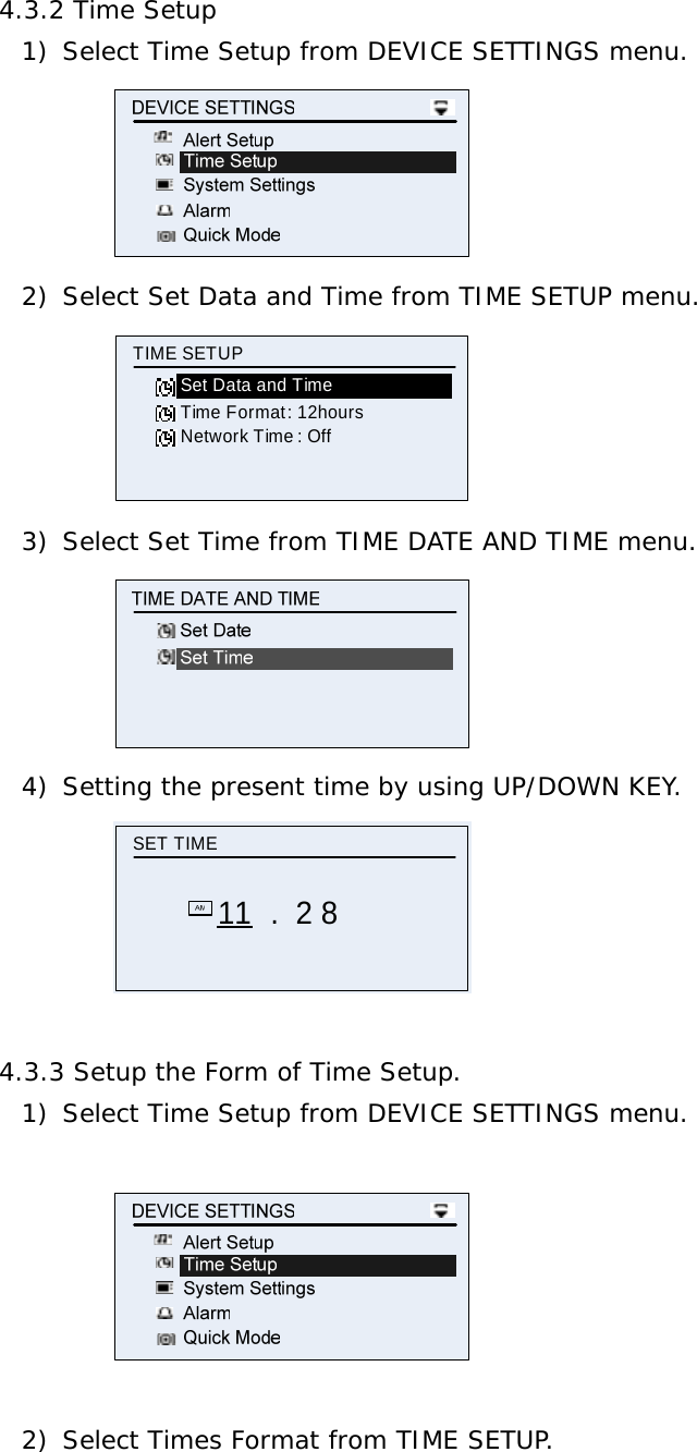 4.3.2 Time Setup 1) Select Time Setup from DEVICE SETTINGS menu.  2) Select Set Data and Time from TIME SETUP menu. Time Format : 12hoursTIME SETUPSet Data and TimeNetwork Time : Off 3) Select Set Time from TIME DATE AND TIME menu.  4) Setting the present time by using UP/DOWN KEY. SET TIME11 .  2 8  4.3.3 Setup the Form of Time Setup. 1) Select Time Setup from DEVICE SETTINGS menu.    2) Select Times Format from TIME SETUP. 
