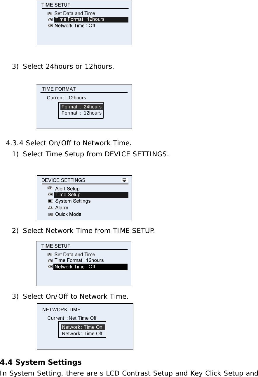     3) Select 24hours or 12hours.  Format  :  24hoursTIME FORMATCurrent  : 12hoursFormat  :  12hours 4.3.4 Select On/Off to Network Time.  1) Select Time Setup from DEVICE SETTINGS.   2) Select Network Time from TIME SETUP.  3) Select On/Off to Network Time. Network : Time OnNETWORK TIMECurrent  : Net Time OffNetwork : Time Off 4.4 System Settings In System Setting, there are s LCD Contrast Setup and Key Click Setup and 