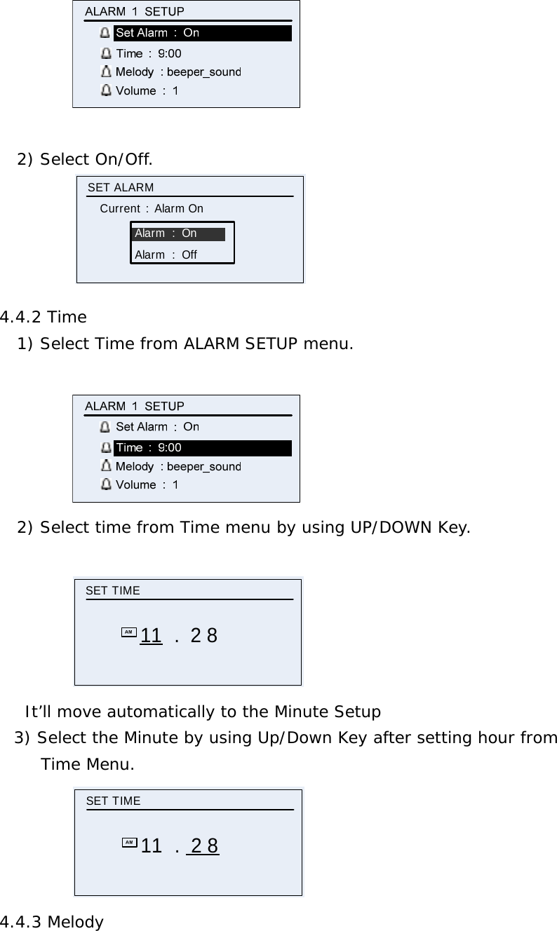    2) Select On/Off.            Alarm  :  OnSET ALARMCurrent  :  Alarm OnAlarm  :  Off 4.4.2 Time 1) Select Time from ALARM SETUP menu.   2) Select time from Time menu by using UP/DOWN Key.  SET TIME11 .  2 8 It’ll move automatically to the Minute Setup 3) Select the Minute by using Up/Down Key after setting hour from  Time Menu.            SET TIME11  .  2 8 4.4.3 Melody 