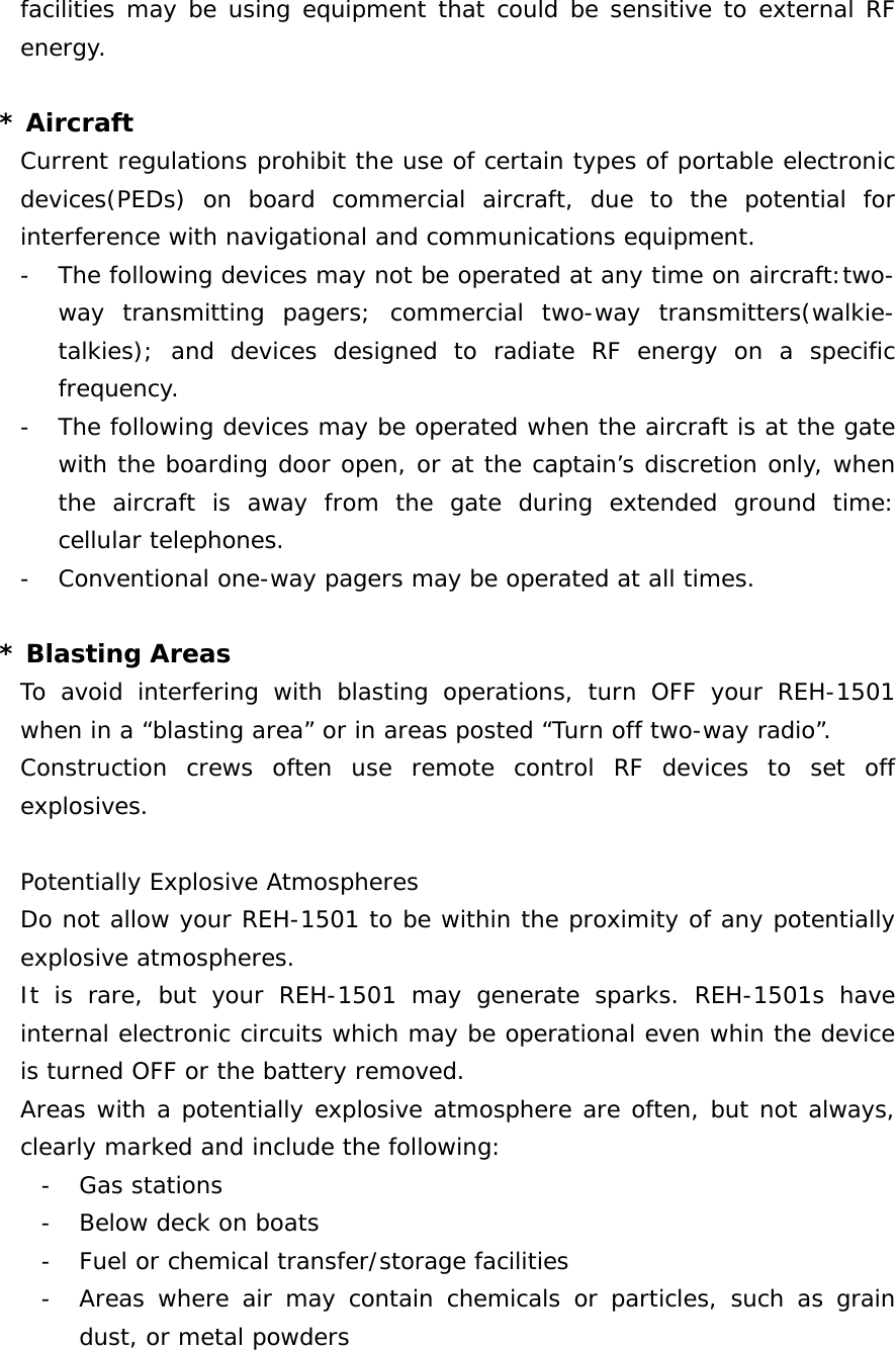 facilities may be using equipment that could be sensitive to external RF energy.  * Aircraft Current regulations prohibit the use of certain types of portable electronic devices(PEDs) on board commercial aircraft, due to the potential for interference with navigational and communications equipment. - The following devices may not be operated at any time on aircraft:two-way transmitting pagers; commercial two-way transmitters(walkie-talkies); and devices designed to radiate RF energy on a specific frequency. - The following devices may be operated when the aircraft is at the gate with the boarding door open, or at the captain’s discretion only, when the aircraft is away from the gate during extended ground time: cellular telephones. - Conventional one-way pagers may be operated at all times.  * Blasting Areas To avoid interfering with blasting operations, turn OFF your REH-1501 when in a “blasting area” or in areas posted “Turn off two-way radio”. Construction crews often use remote control RF devices to set off explosives.  Potentially Explosive Atmospheres Do not allow your REH-1501 to be within the proximity of any potentially explosive atmospheres. It is rare, but your REH-1501 may generate sparks. REH-1501s have internal electronic circuits which may be operational even whin the device is turned OFF or the battery removed. Areas with a potentially explosive atmosphere are often, but not always, clearly marked and include the following: - Gas stations - Below deck on boats - Fuel or chemical transfer/storage facilities - Areas where air may contain chemicals or particles, such as grain dust, or metal powders 