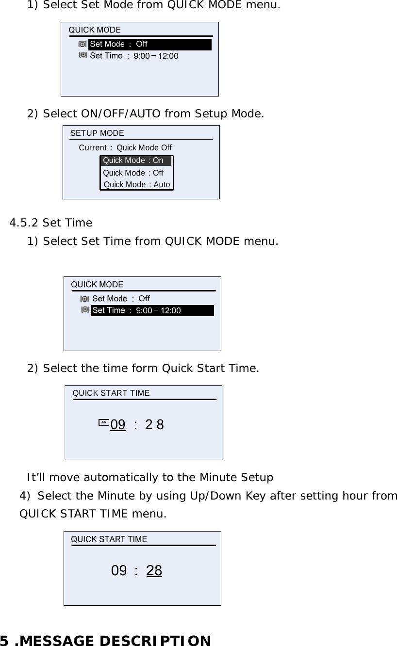 1) Select Set Mode from QUICK MODE menu.  2) Select ON/OFF/AUTO from Setup Mode.            Quick Mode : OnSETUP MODE Current  :  Quick Mode OffQuick Mode : OffQuick Mode : Auto  4.5.2 Set Time 1) Select Set Time from QUICK MODE menu.   2) Select the time form Quick Start Time. QUICK START TIME09 :  2 8 It’ll move automatically to the Minute Setup 4) Select the Minute by using Up/Down Key after setting hour from  QUICK START TIME menu.   5 .MESSAGE DESCRIPTION 