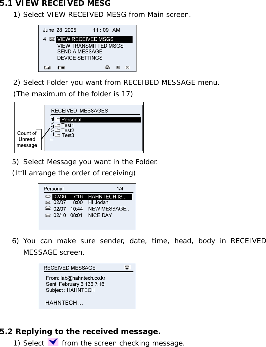  5.1 VIEW RECEIVED MESG     1) Select VIEW RECEIVED MESG from Main screen.                      2) Select Folder you want from RECEIBED MESSAGE menu. (The maximum of the folder is 17)        5) Select Message you want in the Folder. (It’ll arrange the order of receiving)  6) You can make sure sender, date, time, head, body in RECEIVED MESSAGE screen.   5.2 Replying to the received message.     1) Select   from the screen checking message. 