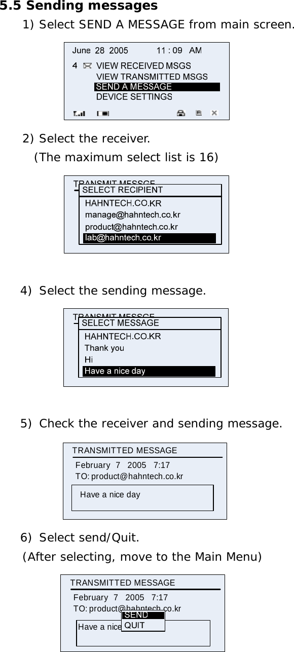 5.5 Sending messages 1) Select SEND A MESSAGE from main screen.                   2) Select the receiver.        (The maximum select list is 16)               4) Select the sending message.   5) Check the receiver and sending message. TRANSMITTED MESSAGE     February   7   2005   7:17TO: product@hahntech.co.krHave a nice day 6) Select send/Quit. (After selecting, move to the Main Menu)           TRANSMITTED MESSAGE     February   7   2005   7:17TO: product@hahntech.co.krHave a nice day   