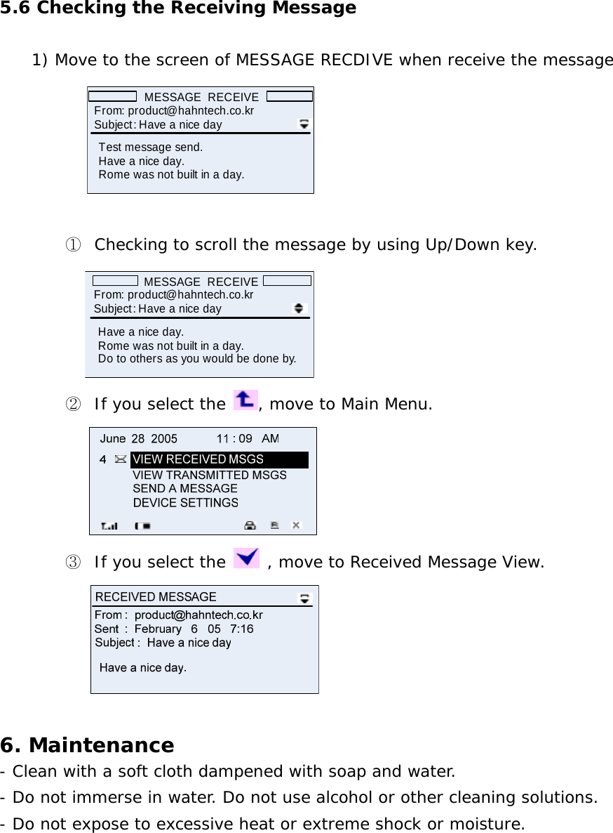 5.6 Checking the Receiving Message  1) Move to the screen of MESSAGE RECDIVE when receive the message  MESSAGE  RECEIVEFrom: product@hahntech.co.krTest message send. Have a nice day.Rome was not built in a day.Subject: Have a nice day   ① Checking to scroll the message by using Up/Down key.             MESSAGE  RECEIVEFrom: product@hahntech.co.krHave a nice day.Rome was not built in a day.Do to others as you would be done by.Subject: Have a nice day ② If you select the  , move to Main Menu.  ③ If you select the   , move to Received Message View.   6. Maintenance - Clean with a soft cloth dampened with soap and water. - Do not immerse in water. Do not use alcohol or other cleaning solutions. - Do not expose to excessive heat or extreme shock or moisture. 