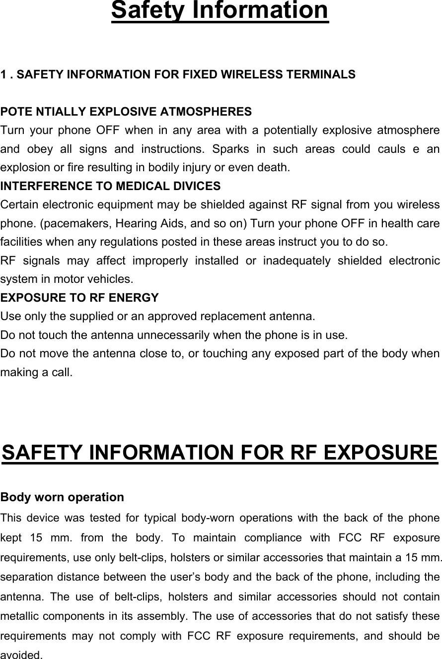   Safety Information  1 . SAFETY INFORMATION FOR FIXED WIRELESS TERMINALS  POTE NTIALLY EXPLOSIVE ATMOSPHERES Turn your phone OFF when in any area with a potentially explosive atmosphere and obey all signs and instructions. Sparks in such areas could cauls e an explosion or fire resulting in bodily injury or even death. INTERFERENCE TO MEDICAL DIVICES Certain electronic equipment may be shielded against RF signal from you wireless phone. (pacemakers, Hearing Aids, and so on) Turn your phone OFF in health care facilities when any regulations posted in these areas instruct you to do so. RF signals may affect improperly installed or inadequately shielded electronic system in motor vehicles. EXPOSURE TO RF ENERGY Use only the supplied or an approved replacement antenna. Do not touch the antenna unnecessarily when the phone is in use. Do not move the antenna close to, or touching any exposed part of the body when making a call.   SAFETY INFORMATION FOR RF EXPOSURE  Body worn operation This device was tested for typical body-worn operations with the back of the phone kept 15 mm. from the body. To maintain compliance with FCC RF exposure requirements, use only belt-clips, holsters or similar accessories that maintain a 15 mm. separation distance between the user’s body and the back of the phone, including the antenna. The use of belt-clips, holsters and similar accessories should not contain metallic components in its assembly. The use of accessories that do not satisfy these requirements may not comply with FCC RF exposure requirements, and should be avoided. 