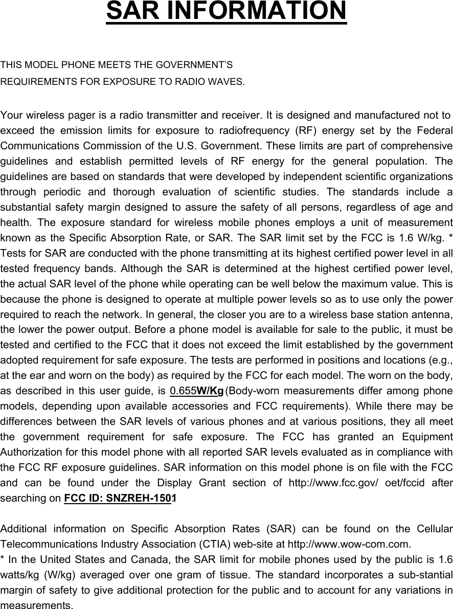   SAR INFORMATION  THIS MODEL PHONE MEETS THE GOVERNMENT’S REQUIREMENTS FOR EXPOSURE TO RADIO WAVES.  Your wireless pager is a radio transmitter and receiver. It is designed and manufactured not to exceed the emission limits for exposure to radiofrequency (RF) energy set by the Federal Communications Commission of the U.S. Government. These limits are part of comprehensive guidelines and establish permitted levels of RF energy for the general population. The guidelines are based on standards that were developed by independent scientific organizations through periodic and thorough evaluation of scientific studies. The standards include a substantial safety margin designed to assure the safety of all persons, regardless of age and health. The exposure standard for wireless mobile phones employs a unit of measurement known as the Specific Absorption Rate, or SAR. The SAR limit set by the FCC is 1.6 W/kg. * Tests for SAR are conducted with the phone transmitting at its highest certified power level in all tested frequency bands. Although the SAR is determined at the highest certified power level, the actual SAR level of the phone while operating can be well below the maximum value. This is because the phone is designed to operate at multiple power levels so as to use only the power required to reach the network. In general, the closer you are to a wireless base station antenna, the lower the power output. Before a phone model is available for sale to the public, it must be tested and certified to the FCC that it does not exceed the limit established by the government adopted requirement for safe exposure. The tests are performed in positions and locations (e.g., at the ear and worn on the body) as required by the FCC for each model. The worn on the body, as described in this user guide, is 0.655W/Kg. (Body-worn measurements differ among phone models, depending upon available accessories and FCC requirements). While there may be differences between the SAR levels of various phones and at various positions, they all meet the government requirement for safe exposure. The FCC has granted an Equipment Authorization for this model phone with all reported SAR levels evaluated as in compliance with the FCC RF exposure guidelines. SAR information on this model phone is on file with the FCC and can be found under the Display Grant section of http://www.fcc.gov/ oet/fccid after searching on FCC ID: SNZREH-1501.   Additional information on Specific Absorption Rates (SAR) can be found on the Cellular Telecommunications Industry Association (CTIA) web-site at http://www.wow-com.com. * In the United States and Canada, the SAR limit for mobile phones used by the public is 1.6 watts/kg (W/kg) averaged over one gram of tissue. The standard incorporates a sub-stantial margin of safety to give additional protection for the public and to account for any variations in measurements. 