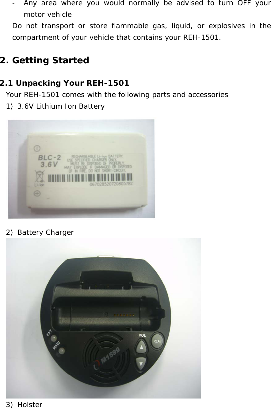 - Any area where you would normally be advised to turn OFF your motor vehicle Do not transport or store flammable gas, liquid, or explosives in the compartment of your vehicle that contains your REH-1501.   2. Getting Started  2.1 Unpacking Your REH-1501 Your REH-1501 comes with the following parts and accessories 1) 3.6V Lithium Ion Battery  2) Battery Charger  3) Holster 