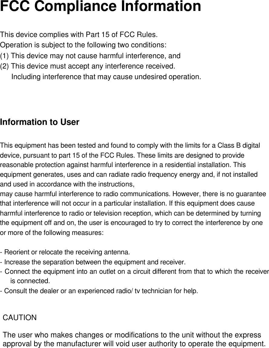 FCC Compliance Information  This device complies with Part 15 of FCC Rules. Operation is subject to the following two conditions: (1) This device may not cause harmful interference, and (2) This device must accept any interference received.    Including interference that may cause undesired operation.     Information to User  This equipment has been tested and found to comply with the limits for a Class B digital device, pursuant to part 15 of the FCC Rules. These limits are designed to provide reasonable protection against harmful interference in a residential installation. This equipment generates, uses and can radiate radio frequency energy and, if not installed and used in accordance with the instructions, may cause harmful interference to radio communications. However, there is no guarantee that interference will not occur in a particular installation. If this equipment does cause harmful interference to radio or television reception, which can be determined by turning the equipment off and on, the user is encouraged to try to correct the interference by one or more of the following measures:  - Reorient or relocate the receiving antenna. - Increase the separation between the equipment and receiver. - Connect the equipment into an outlet on a circuit different from that to which the receiver is connected. - Consult the dealer or an experienced radio/ tv technician for help. CAUTIONThe user who makes changes or modifications to the unit without the express approval by the manufacturer will void user authority to operate the equipment. 