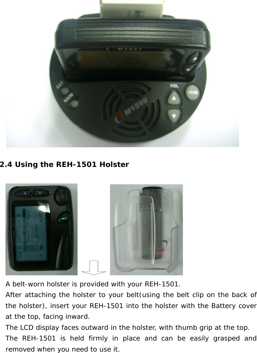   2.4 Using the REH-1501 Holster       A belt-worn holster is provided with your REH-1501. After attaching the holster to your belt(using the belt clip on the back of the holster), insert your REH-1501 into the holster with the Battery cover at the top, facing inward. The LCD display faces outward in the holster, with thumb grip at the top. The REH-1501 is held firmly in place and can be easily grasped and removed when you need to use it.   