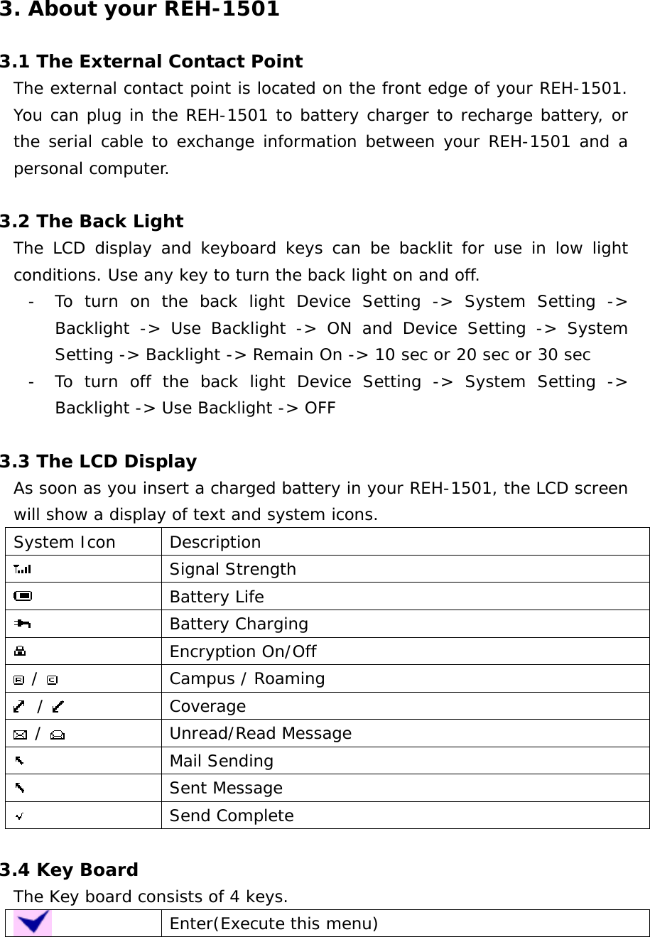  3. About your REH-1501  3.1 The External Contact Point The external contact point is located on the front edge of your REH-1501. You can plug in the REH-1501 to battery charger to recharge battery, or the serial cable to exchange information between your REH-1501 and a personal computer.  3.2 The Back Light The LCD display and keyboard keys can be backlit for use in low light conditions. Use any key to turn the back light on and off. - To turn on the back light Device Setting -&gt; System Setting -&gt; Backlight -&gt; Use Backlight -&gt; ON and Device Setting -&gt; System Setting -&gt; Backlight -&gt; Remain On -&gt; 10 sec or 20 sec or 30 sec - To turn off the back light Device Setting -&gt; System Setting -&gt; Backlight -&gt; Use Backlight -&gt; OFF  3.3 The LCD Display As soon as you insert a charged battery in your REH-1501, the LCD screen will show a display of text and system icons. System Icon  Description  Signal Strength  Battery Life  Battery Charging  Encryption On/Off  /   Campus / Roaming  /   Coverage  /   Unread/Read Message  Mail Sending  Sent Message  Send Complete  3.4 Key Board The Key board consists of 4 keys.  Enter(Execute this menu)  