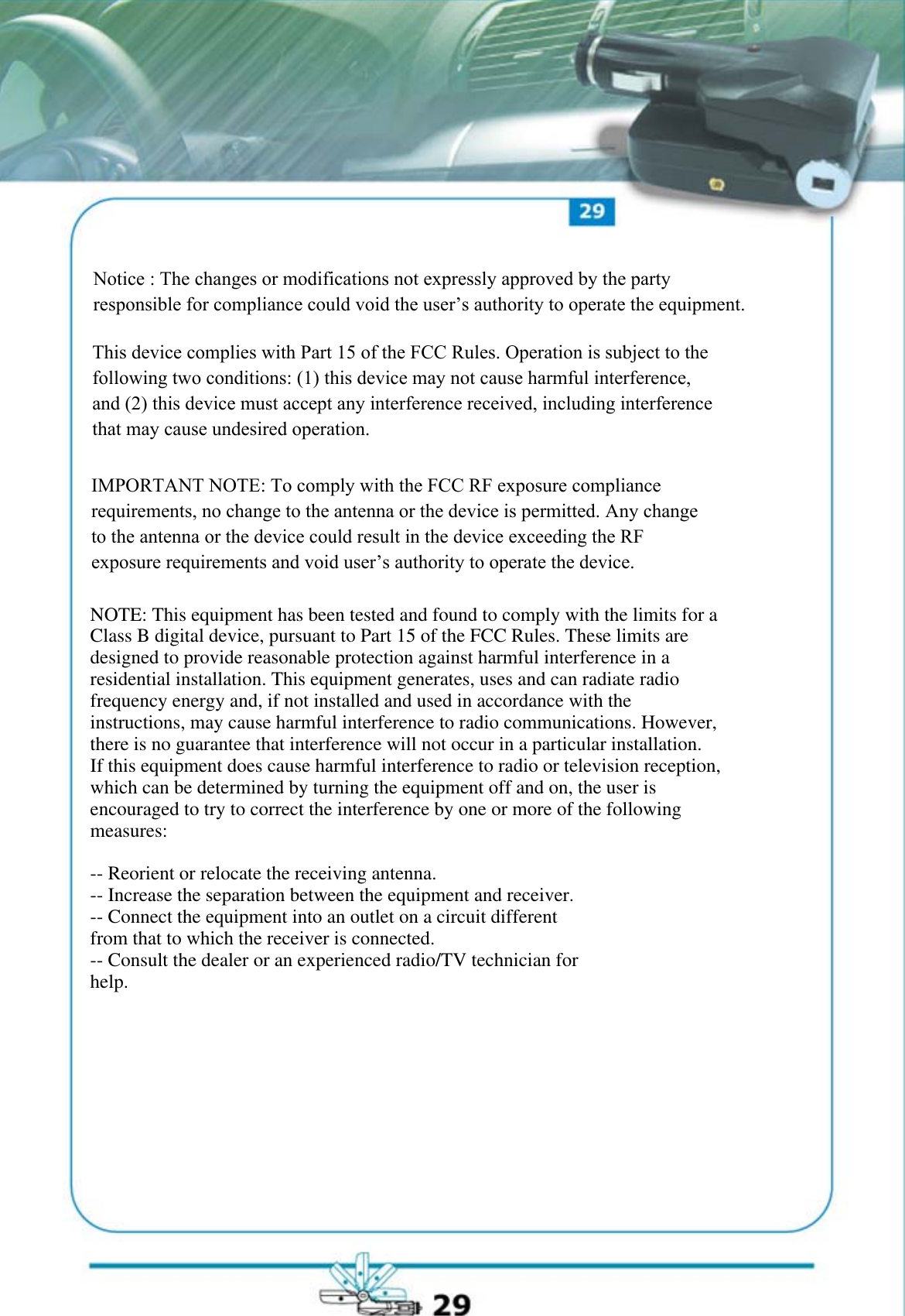 Notice : The changes or modifications not expressly approved by the party responsible for compliance could void the user&rsquo;s authority to operate the equipment.This device complies with Part 15 of the FCC Rules. Operation is subject to the following two conditions: (1) this device may not cause harmful interference, and (2) this device must accept any interference received, including interference that may cause undesired operation.IMPORTANT NOTE: To comply with the FCC RF exposure compliance requirements, no change to the antenna or the device is permitted. Any change to the antenna or the device could result in the device exceeding the RF exposure requirements and void user&rsquo;s authority to operate the device.NOTE: This equipment has been tested and found to comply with the limits for aClass B digital device, pursuant to Part 15 of the FCC Rules. These limits aredesigned to provide reasonable protection against harmful interference in aresidential installation. This equipment generates, uses and can radiate radiofrequency energy and, if not installed and used in accordance with theinstructions, may cause harmful interference to radio communications. However,there is no guarantee that interference will not occur in a particular installation.If this equipment does cause harmful interference to radio or television reception,which can be determined by turning the equipment off and on, the user isencouraged to try to correct the interference by one or more of the followingmeasures:-- Reorient or relocate the receiving antenna.-- Increase the separation between the equipment and receiver.-- Connect the equipment into an outlet on a circuit differentfrom that to which the receiver is connected.-- Consult the dealer or an experienced radio/TV technician forhelp.