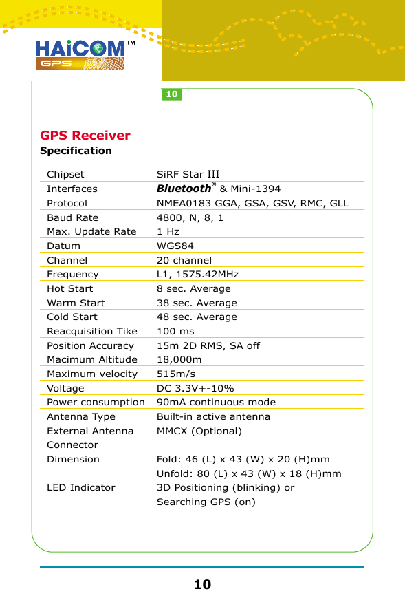 GPS ReceiverSpecificationChipsetInterfacesProtocolBaud RateMax. Update RateDatumChannelFrequencyHot StartWarm StartCold StartReacquisition TikePosition AccuracyMacimum AltitudeMaximum velocityVoltagePower consumptionAntenna TypeExternal Antenna ConnectorDimensionLED IndicatorSiRF Star IIIBluetooth&reg; &amp; Mini-1394NMEA0183 GGA, GSA, GSV, RMC, GLL4800, N, 8, 11 HzWGS8420 channelL1, 1575.42MHz8 sec. Average38 sec. Average48 sec. Average100 ms15m 2D RMS, SA off18,000m515m/sDC 3.3V+-10%90mA continuous modeBuilt-in active antennaMMCX (Optional)Fold: 46 (L) x 43 (W) x 20 (H)mmUnfold: 80 (L) x 43 (W) x 18 (H)mm3D Positioning (blinking) or Searching GPS (on)1010