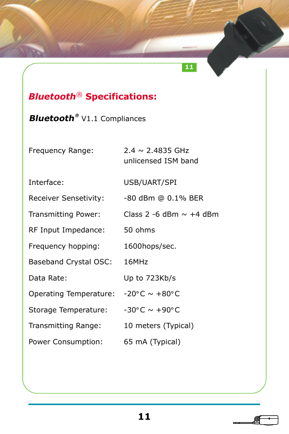Bluetooth&reg; Specifications:                     V1.1 CompliancesFrequency Range: Interface: Receiver Sensetivity: Transmitting Power: RF Input Impedance: Frequency hopping: Baseband Crystal OSC: Data Rate: Operating Temperature: Storage Temperature: Transmitting Range: Power Consumption: 2.4 ~ 2.4835 GHz unlicensed ISM bandUSB/UART/SPI-80 dBm @ 0.1% BERClass 2 -6 dBm ~ +4 dBm50 ohms1600hops/sec.16MHzUp to 723Kb/s-20&deg;C ~ +80&deg;C-30&deg;C ~ +90&deg;C10 meters (Typical)65 mA (Typical)Bluetooth&reg; 1111