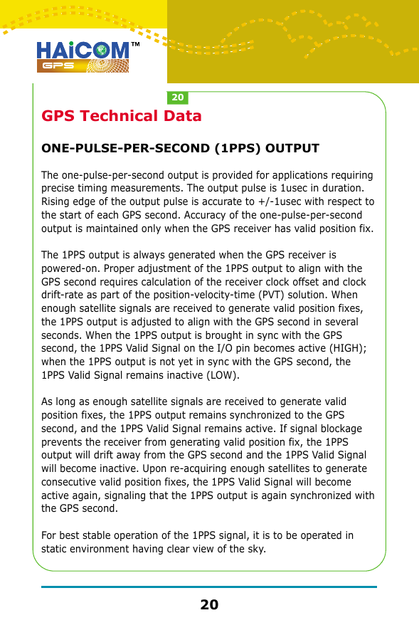 GPS Technical DataONE-PULSE-PER-SECOND (1PPS) OUTPUTThe one-pulse-per-second output is provided for applications requiring precise timing measurements. The output pulse is 1usec in duration. Rising edge of the output pulse is accurate to +/-1usec with respect to the start of each GPS second. Accuracy of the one-pulse-per-second output is maintained only when the GPS receiver has valid position fix.The 1PPS output is always generated when the GPS receiver is powered-on. Proper adjustment of the 1PPS output to align with the GPS second requires calculation of the receiver clock offset and clock drift-rate as part of the position-velocity-time (PVT) solution. When enough satellite signals are received to generate valid position fixes, the 1PPS output is adjusted to align with the GPS second in several seconds. When the 1PPS output is brought in sync with the GPS second, the 1PPS Valid Signal on the I/O pin becomes active (HIGH); when the 1PPS output is not yet in sync with the GPS second, the 1PPS Valid Signal remains inactive (LOW).As long as enough satellite signals are received to generate valid position fixes, the 1PPS output remains synchronized to the GPS second, and the 1PPS Valid Signal remains active. If signal blockage prevents the receiver from generating valid position fix, the 1PPS output will drift away from the GPS second and the 1PPS Valid Signal will become inactive. Upon re-acquiring enough satellites to generate consecutive valid position fixes, the 1PPS Valid Signal will become active again, signaling that the 1PPS output is again synchronized with the GPS second.For best stable operation of the 1PPS signal, it is to be operated in static environment having clear view of the sky.2020