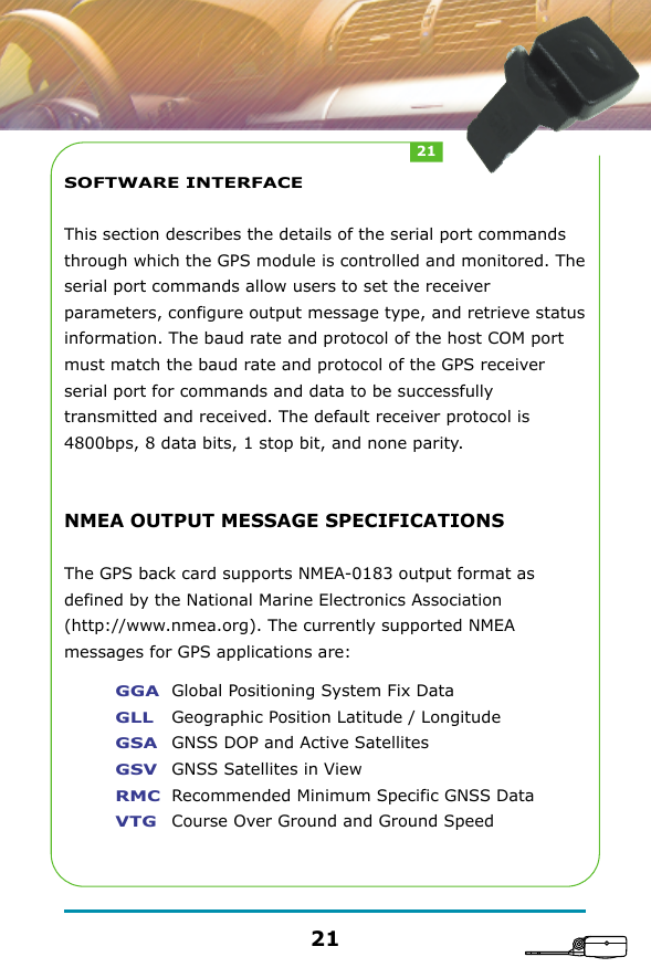 SOFTWARE INTERFACEThis section describes the details of the serial port commands through which the GPS module is controlled and monitored. The serial port commands allow users to set the receiver parameters, configure output message type, and retrieve status information. The baud rate and protocol of the host COM port must match the baud rate and protocol of the GPS receiver serial port for commands and data to be successfully transmitted and received. The default receiver protocol is 4800bps, 8 data bits, 1 stop bit, and none parity.NMEA OUTPUT MESSAGE SPECIFICATIONSThe GPS back card supports NMEA-0183 output format as defined by the National Marine Electronics Association (http://www.nmea.org). The currently supported NMEA messages for GPS applications are:GGAGLLGSAGSVRMCVTGGlobal Positioning System Fix DataGeographic Position Latitude / LongitudeGNSS DOP and Active SatellitesGNSS Satellites in ViewRecommended Minimum Specific GNSS DataCourse Over Ground and Ground Speed2121