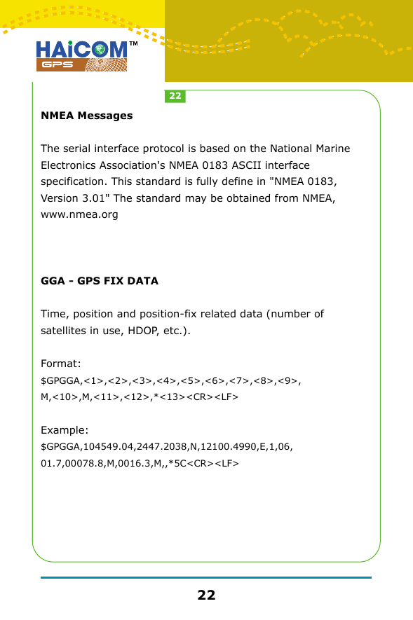 NMEA MessagesThe serial interface protocol is based on the National Marine Electronics Association's NMEA 0183 ASCII interface specification. This standard is fully define in "NMEA 0183, Version 3.01" The standard may be obtained from NMEA, www.nmea.orgGGA - GPS FIX DATATime, position and position-fix related data (number of satellites in use, HDOP, etc.). Format:$GPGGA,<1>,<2>,<3>,<4>,<5>,<6>,<7>,<8>,<9>,M,<10>,M,<11>,<12>,*<13><CR><LF>Example: $GPGGA,104549.04,2447.2038,N,12100.4990,E,1,06,01.7,00078.8,M,0016.3,M,,*5C<CR><LF>2222