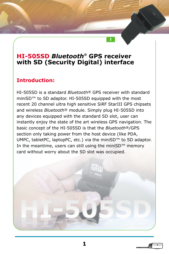 HI-505SD Bluetooth&reg; GPS receiver with SD (Security Digital) interfaceIntroduction:HI-505SD is a standard Bluetooth&reg; GPS receiver with standard miniSD&trade; to SD adaptor. HI-505SD equipped with the most recent 20 channel ultra high sensitive SiRF StarIII GPS chipsets and wireless Bluetooth&reg; module. Simply plug HI-505SD into any devices equipped with the standard SD slot, user can instantly enjoy the state of the art wireless GPS navigation. The basic concept of the HI-505SD is that the Bluetooth&reg;/GPS section only taking power from the host device (like PDA, UMPC, tabletPC, laptopPC, etc.) via the miniSD&trade; to SD adaptor. In the meantime, users can still using the miniSD&trade; memory card without worry about the SD slot was occupied.11