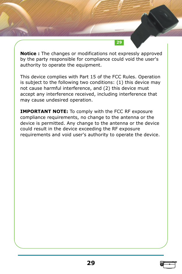 Notice : The changes or modifications not expressly approved by the party responsible for compliance could void the user's authority to operate the equipment.This device complies with Part 15 of the FCC Rules. Operation is subject to the following two conditions: (1) this device may not cause harmful interference, and (2) this device must accept any interference received, including interference that may cause undesired operation.IMPORTANT NOTE: To comply with the FCC RF exposure compliance requirements, no change to the antenna or the device is permitted. Any change to the antenna or the device could result in the device exceeding the RF exposure requirements and void user's authority to operate the device.2929