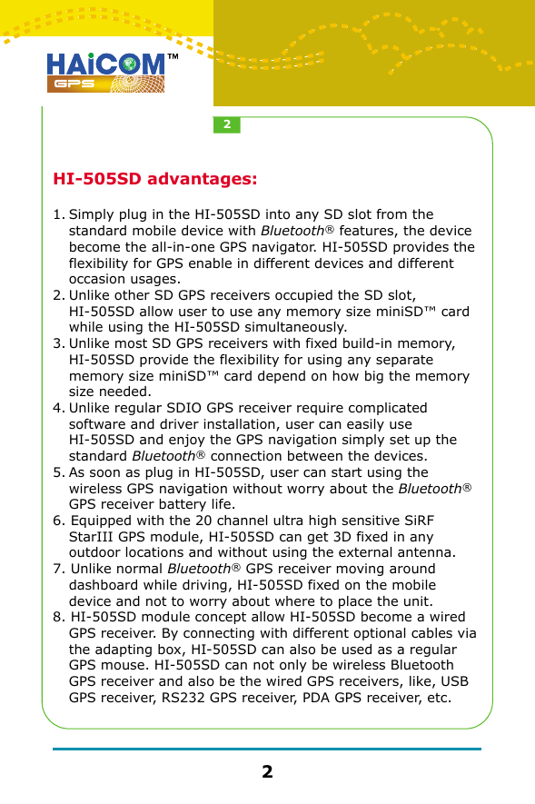 HI-505SD advantages:1.Simply plug in the HI-505SD into any SD slot from the standard mobile device with Bluetooth&reg; features, the device become the all-in-one GPS navigator. HI-505SD provides the flexibility for GPS enable in different devices and different occasion usages. 2.Unlike other SD GPS receivers occupied the SD slot,  HI-505SD allow user to use any memory size miniSD&trade; card while using the HI-505SD simultaneously.3.Unlike most SD GPS receivers with fixed build-in memory, HI-505SD provide the flexibility for using any separate memory size miniSD&trade; card depend on how big the memory size needed.4.Unlike regular SDIO GPS receiver require complicated software and driver installation, user can easily use  HI-505SD and enjoy the GPS navigation simply set up the standard Bluetooth&reg; connection between the devices.5.As soon as plug in HI-505SD, user can start using the wireless GPS navigation without worry about the Bluetooth&reg; GPS receiver battery life.6. Equipped with the 20 channel ultra high sensitive SiRF StarIII GPS module, HI-505SD can get 3D fixed in any outdoor locations and without using the external antenna.7. Unlike normal Bluetooth&reg; GPS receiver moving around dashboard while driving, HI-505SD fixed on the mobile device and not to worry about where to place the unit.8. HI-505SD module concept allow HI-505SD become a wired GPS receiver. By connecting with different optional cables via the adapting box, HI-505SD can also be used as a regular GPS mouse. HI-505SD can not only be wireless Bluetooth GPS receiver and also be the wired GPS receivers, like, USB GPS receiver, RS232 GPS receiver, PDA GPS receiver, etc.22